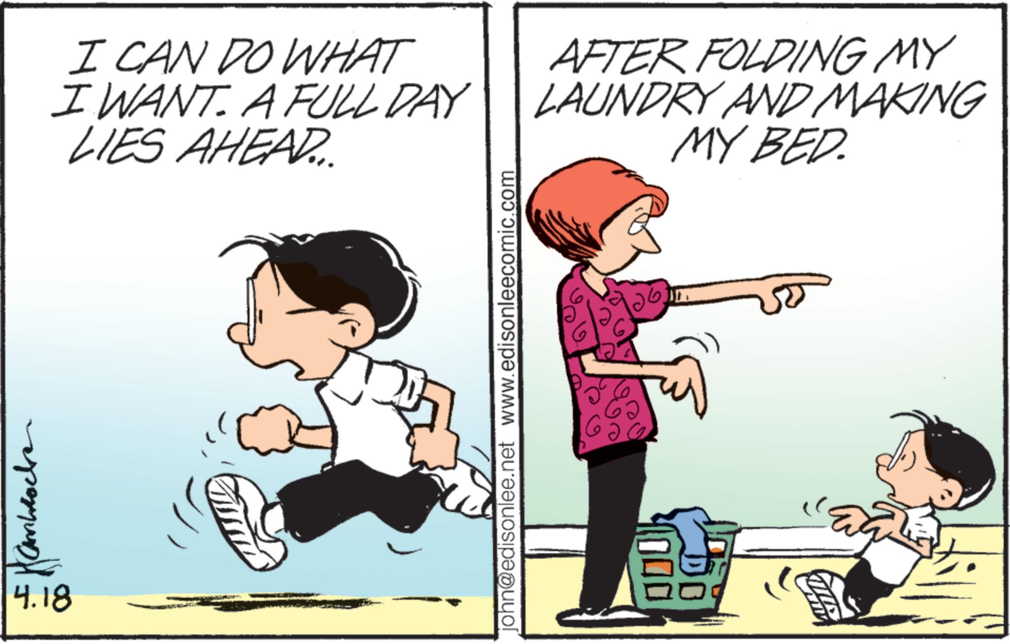 Playing with kids OCR: 4.18 I CAN DO WHAT I WANT. A FULL DAY LIES AHEAD... AFTER FOLDING MY LAUNDRY AND MAKING MY BED. john@edisonlee.net www.edisonleecomic.com 4.18 I CAN DO WHAT I WANT . A FULL DAY LIES AHEAD ... AFTER FOLDING MY LAUNDRY AND MAKING MY BED . john@edisonlee.net www.edisonleecomic.com