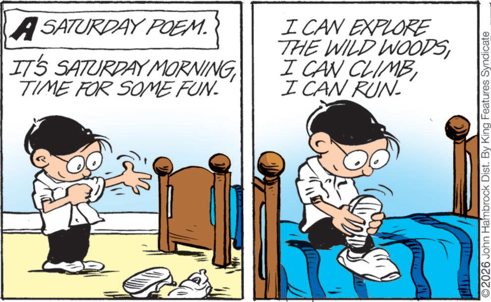 Fiction OCR: ASATURDAY POEM. IT'S SATURDAY MORNINGTIME FOR SOME FUN. I CAN EXPLORE THE WILD WOODSI CAN RUN- ©2026 John Hambrock Dist. By King Features Syndicate ASATURDAY POEM . IT'S SATURDAY MORNINGTIME FOR SOME FUN . I CAN EXPLORE THE WILD WOODSI CAN CLIMBI CAN RUN- © 2026 John Hambrock Dist . By King Features Syndicate