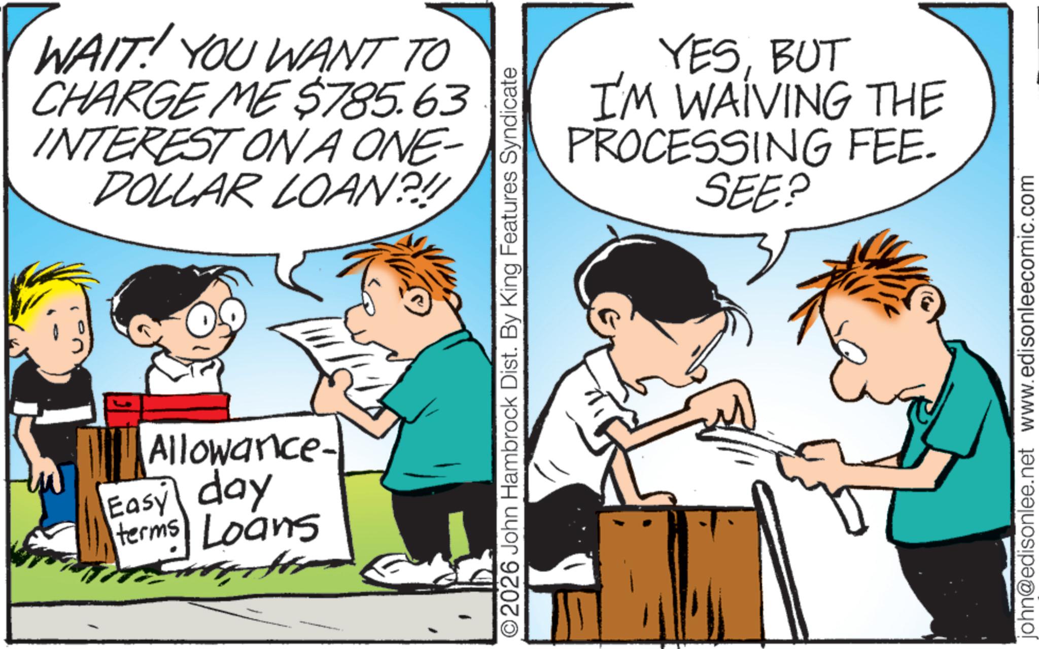 Publication OCR: WAIT! YOU WANT TO CHARGE ME $785.63 INTEREST ON A ONE- DOLLAR LOAN?! Allowance- Easy day terms Loans YESBUT I'M WAIVING THE PROCESSING FEE- SEE? ©2026 John Hambrock Dist. By King Features Syndicate john@edisonlee.net www.edisonleecomic.com WAIT ! YOU WANT TO CHARGE ME $ 785.63 INTEREST ON A ONE- DOLLAR LOAN ?! Allowance- Easy day terms Loans YESBUT I'M WAIVING THE PROCESSING FEE- SEE ? © 2026 John Hambrock Dist . By King Features Syndicate john@edisonlee.net www.edisonleecomic.com