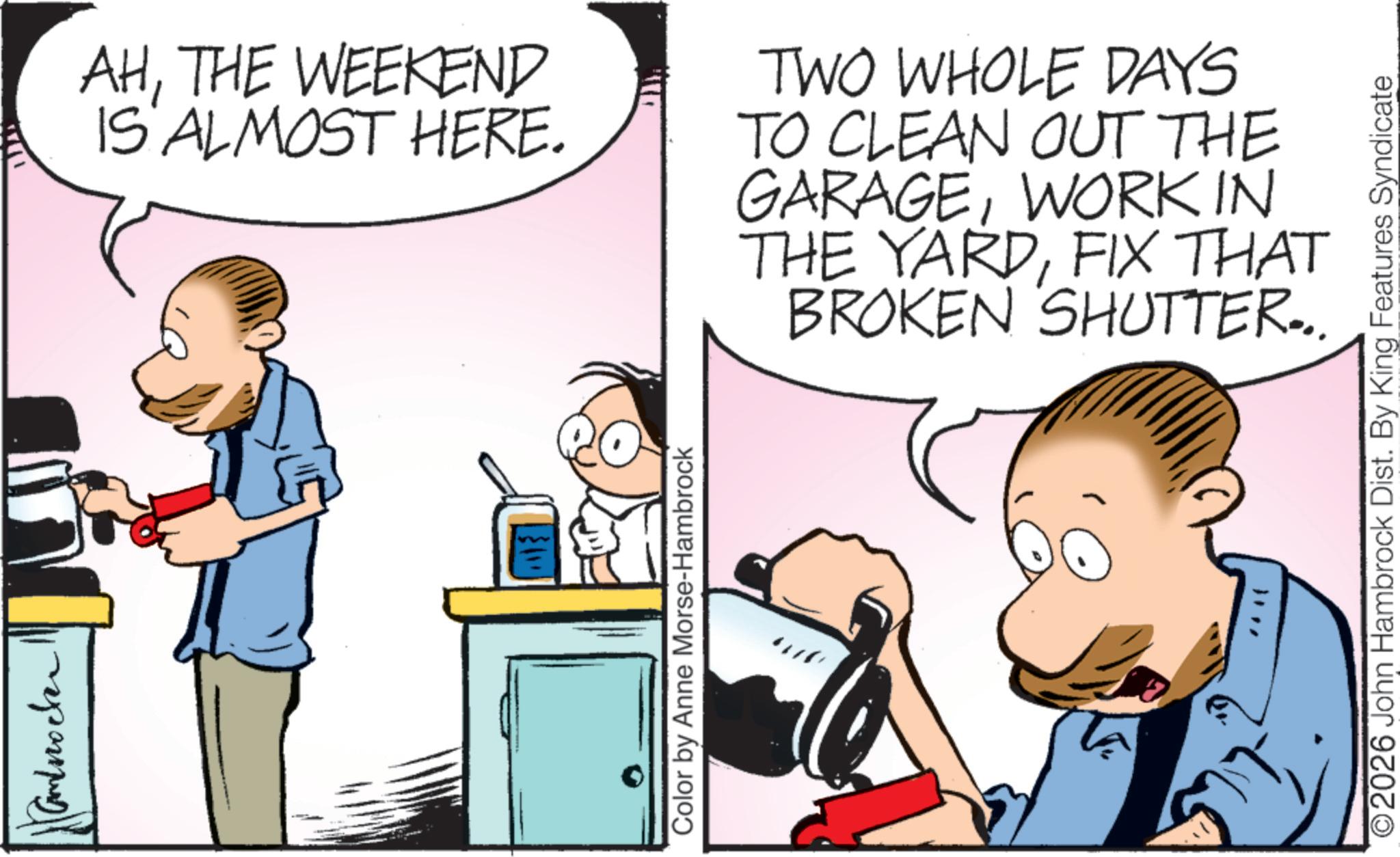 Fictional character OCR: Androcken AHTHE WEEKEND IS ALMOST HERE. TWO WHOLE DAYS TO CLEAN OUT THE GARAGEWORK IN THE YARDFIX THAT BROKEN SHUTTER... Color by Anne Morse-Hambrock 2026 John Hambrock Dist. By King Features Syndicate Androcken AHTHE WEEKEND IS ALMOST HERE . TWO WHOLE DAYS TO CLEAN OUT THE GARAGEWORK IN THE YARDFIX THAT BROKEN SHUTTER ... Color by Anne Morse - Hambrock 2026 John Hambrock Dist . By King Features Syndicate