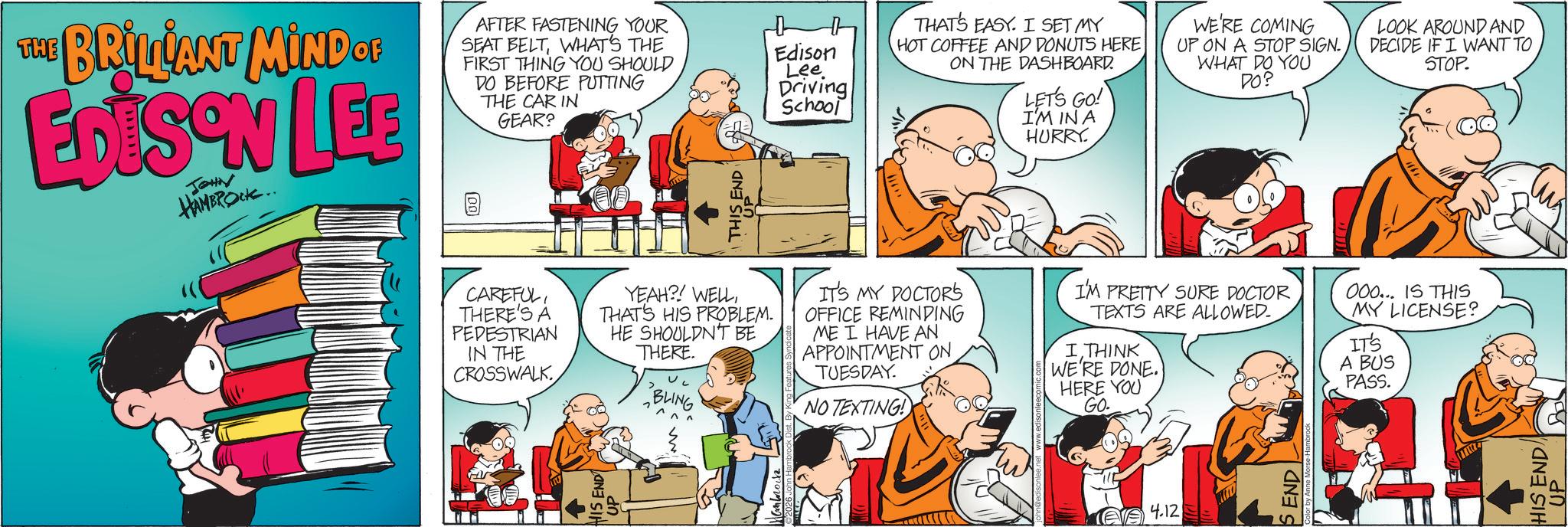 Comedy OCR: THE BRILLANT MIND OF EDISON LEE JOHN HAMBROCK.. AFTER FASTENING YOUR SEAT BELTWHAT'S THE FIRST THING YOU SHOULD DO BEFORE PUTTING THE CAR IN GEAR? B [00 THIS END Edison Lee Driving School THAT'S EASY. I SET MY HOT COFFEE AND DONUTS HERE ON THE DASHBOARD. LET'S GO! I'M INA HURRY. WE'RE COMING UP ON A STOP SIGN. WHAT DO YOU DO? LOOK AROUND AND DECIDE IF I WANT TO STOP. HIS END UP CAREFULTHERE'S A PEDESTRIAN IN THE CROSSWALK YEAH?! WELLTHAT'S HIS PROBLEM. HE SHOULDN'T BE THERE. BLING IT'S MY DOCTOR'S OFFICE REMINDING ME I HAVE AN APPOINTMENT ON TUESDAY. NO TEXTING! I'M PRETTY SURE DOCTOR TEXTS ARE ALLOWED. I THINK WE'RE DONE. HERE YOU GO. 000... IS THIS MY LICENSE? IT'S A BUS PASS. 4.12 SEND HIS ENDA ?? THE BRILLANT MIND OF EDISON LEE JOHN HAMBROCK .. AFTER FASTENING YOUR SEAT BELTWHAT'S THE FIRST THING YOU SHOULD DO BEFORE PUTTING THE CAR IN GEAR ? B [ 00 THIS END Edison Lee Driving School THAT'S EASY . I SET MY HOT COFFEE AND DONUTS HERE ON THE DASHBOARD . LET'S GO ! I'M INA HURRY . WE'RE COMING UP ON A STOP SIGN . WHAT DO YOU DO ? LOOK AROUND AND DECIDE IF I WANT TO STOP . HIS END UP CAREFULTHERE'S A PEDESTRIAN IN THE CROSSWALK YEAH ?! WELLTHAT'S HIS PROBLEM . HE SHOULDN'T BE THERE . BLING IT'S MY DOCTOR'S OFFICE REMINDING ME I HAVE AN APPOINTMENT ON TUESDAY . NO TEXTING ! I'M PRETTY SURE DOCTOR TEXTS ARE ALLOWED . I THINK WE'RE DONE . HERE YOU GO . 000 ... IS THIS MY LICENSE ? IT'S A BUS PASS . 4.12 SEND HIS ENDA ??