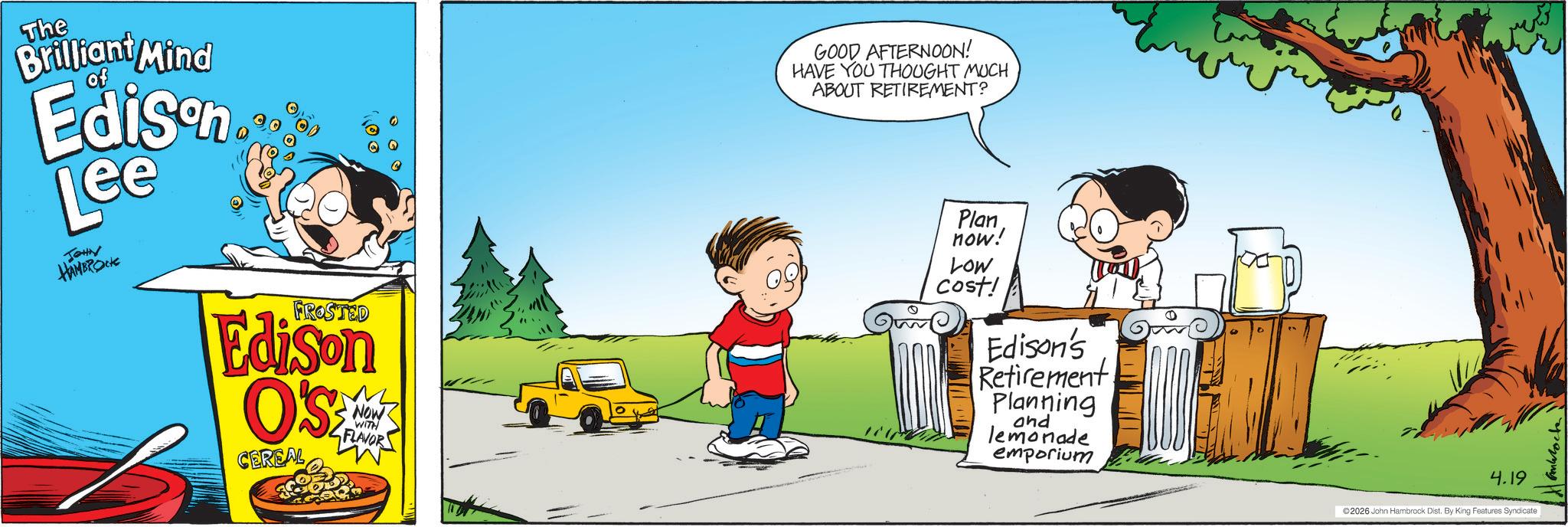 Fictional character OCR: The Brilliant Mind of Edison Lee JOHN HAMBROCK FROSTED Edison O'S CEREAL NOW WITH FLAVOR GOOD AFTERNOON! HAVE YOU THOUGHT MUCH ABOUT RETIREMENT? Plan now! Low cost! Edison's Retirement Planning and lemonade emporium 4.19 ©2026 John Hambrock Dist. By King Features Syndicate The Brilliant Mind of Edison Lee JOHN HAMBROCK FROSTED Edison O'S CEREAL NOW WITH FLAVOR GOOD AFTERNOON ! HAVE YOU THOUGHT MUCH ABOUT RETIREMENT ? Plan now ! Low cost ! Edison's Retirement Planning and lemonade emporium 4.19 © 2026 John Hambrock Dist . By King Features Syndicate