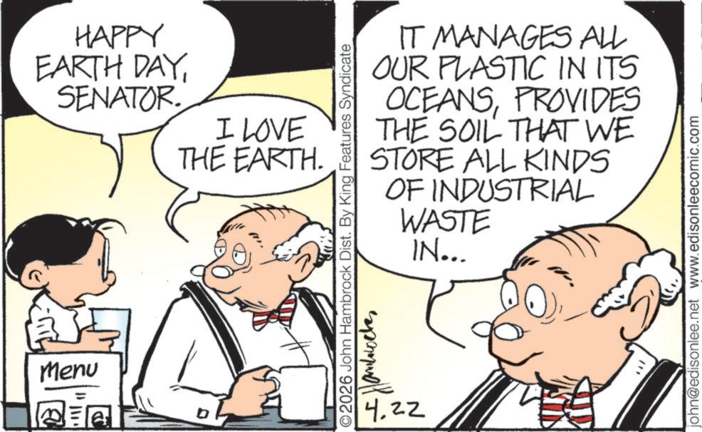 Publication OCR: HAPPY EARTH DAYSENATOR. I LOVE THE EARTH. E Menu IT MANAGES ALL OUR PLASTIC IN ITS OCEANSPROVIDES THE SOIL THAT WE STORE ALL KINDS OF INDUSTRIAL WASTE IN... ©2026 John Hambrock Dist. By King Features Syndicate 4.22 john@edisonlee.net www.edisonleecomic.com HAPPY EARTH DAYSENATOR . I LOVE THE EARTH . E Menu IT MANAGES ALL OUR PLASTIC IN ITS OCEANSPROVIDES THE SOIL THAT WE STORE ALL KINDS OF INDUSTRIAL WASTE IN ... © 2026 John Hambrock Dist . By King Features Syndicate 4.22 john@edisonlee.net www.edisonleecomic.com