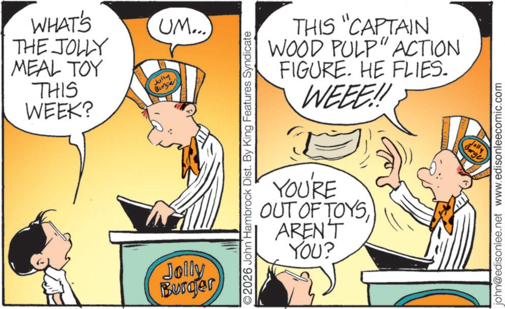 Publication OCR: UM... WHAT'S THE JOLLY MEAL TOY THIS WEEK? Jussy Burger Jolly Burger ©2026 John Hambrock Dist. By King Features Syndicate THIS "CAPTAIN WOOD PULP" ACTION FIGURE. HE FLIES. WEEE!! C YOU'RE OUT OF TOYSAREN'T YOU? Jally Brgy john@edisonlee.net www.edisonleecomic.com UM ... WHAT'S THE JOLLY MEAL TOY THIS WEEK ? Jussy Burger Jolly Burger © 2026 John Hambrock Dist . By King Features Syndicate THIS " CAPTAIN WOOD PULP " ACTION FIGURE . HE FLIES . WEEE !! C YOU'RE OUT OF TOYSAREN'T YOU ? Jally Brgy john@edisonlee.net www.edisonleecomic.com