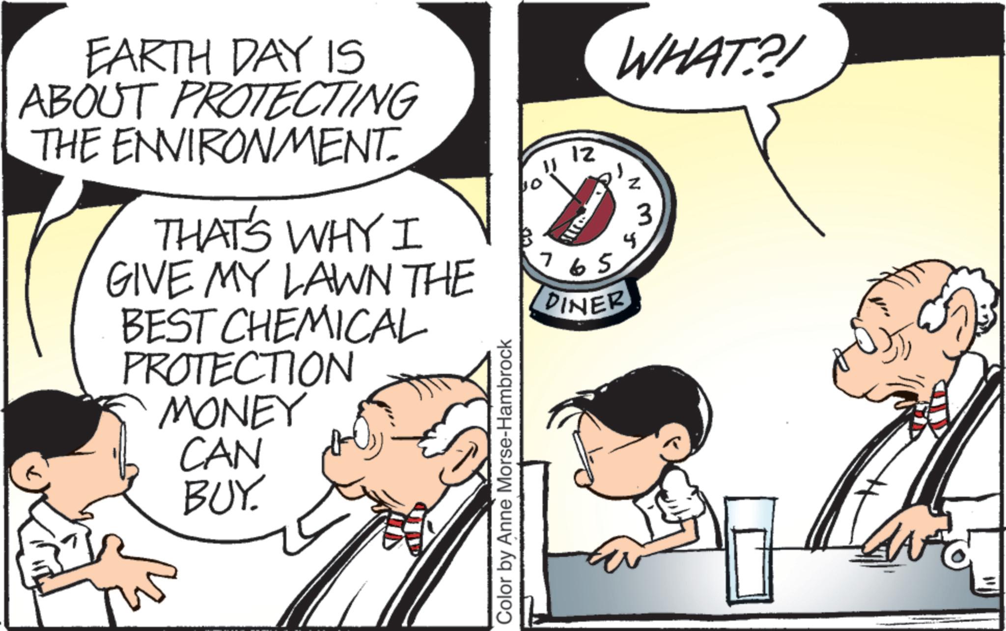 Graphics OCR: EARTH DAY IS ABOUT PROTECTING THE ENVIRONMENT. THAT'S WHY I GIVE MY LAWN THE BEST CHEMICAL PROTECTION MONEY CAN BUY. Color by Anne Morse-Hambrock 11 10 12 4 ? 765 DINER Z WHAT?! 3 EARTH DAY IS ABOUT PROTECTING THE ENVIRONMENT . THAT'S WHY I GIVE MY LAWN THE BEST CHEMICAL PROTECTION MONEY CAN BUY . Color by Anne Morse - Hambrock 11 10 12 4 ? 765 DINER Z WHAT ?! 3