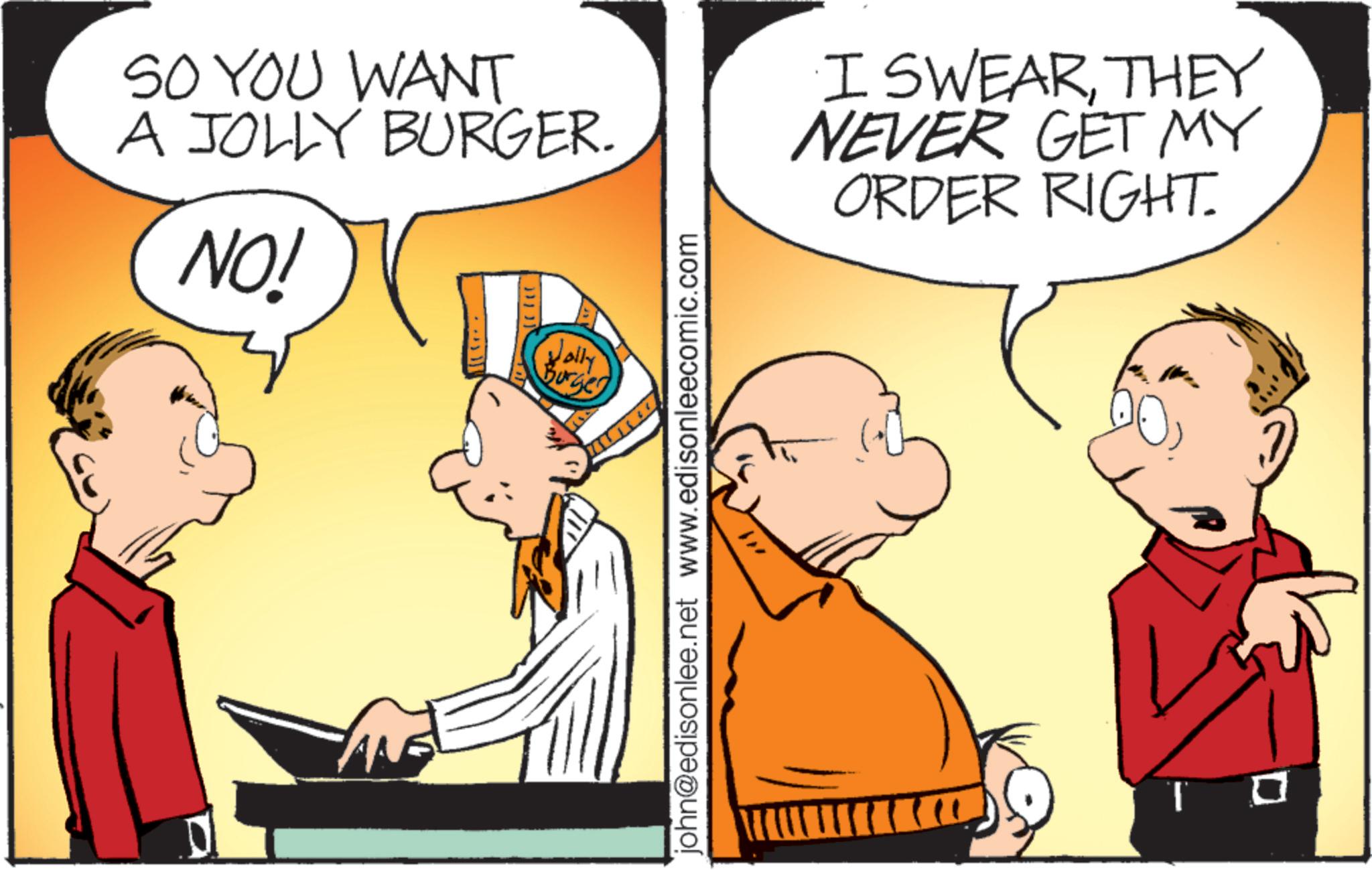 Illustration OCR: SO YOU WANT A JOLLY BURGER. NO! Jolly Burger john@edisonlee.net www.edisonleecomic.com "1 I SWEARTHEY NEVER GET MY ORDER RIGHT. SO YOU WANT A JOLLY BURGER . NO ! Jolly Burger john@edisonlee.net www.edisonleecomic.com " 1 I SWEARTHEY NEVER GET MY ORDER RIGHT .