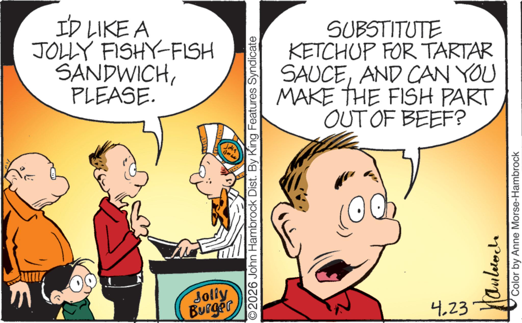 Conversation OCR: I'D LIKE A JOLLY FISHY-FISH SANDWICHPLEASE. Jala Jolly Burger SUBSTITUTE KETCHUP FOR TARTAR SAUCEAND CAN YOU MAKE THE FISH PART OUT OF BEEF? ©2026 John Hambrock Dist. By King Features Syndicate 4.23 Color by Anne Morse-Hambrock I'D LIKE A JOLLY FISHY - FISH SANDWICHPLEASE . Jala Jolly Burger SUBSTITUTE KETCHUP FOR TARTAR SAUCEAND CAN YOU MAKE THE FISH PART OUT OF BEEF ? © 2026 John Hambrock Dist . By King Features Syndicate 4.23 Color by Anne Morse - Hambrock