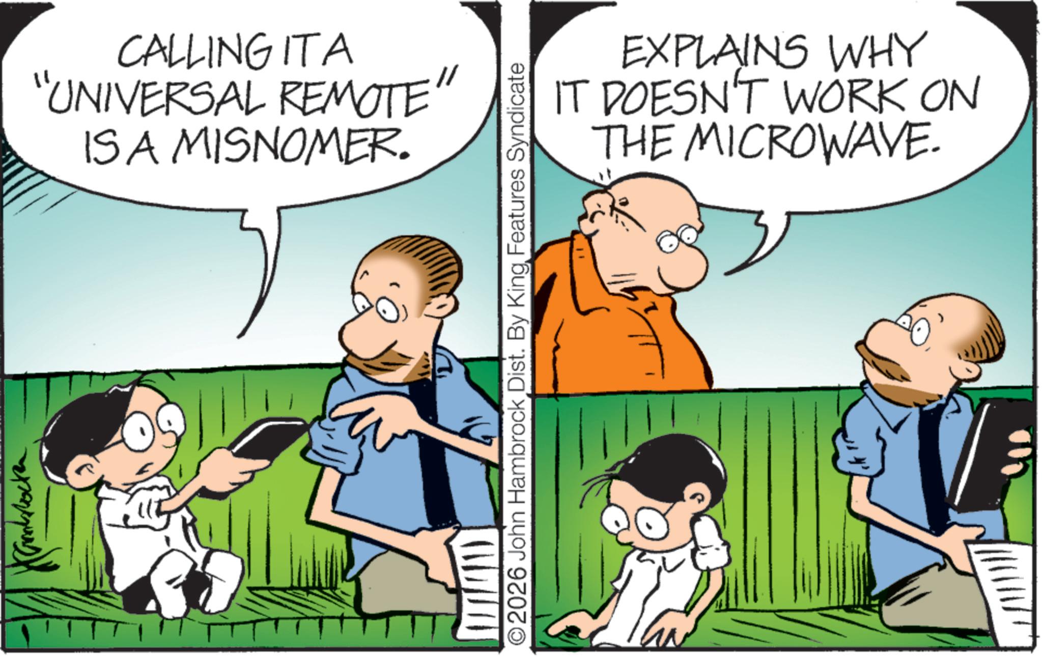 Happiness OCR: ??? CALLING ITA "UNIVERSAL REMOTE" ISA MISNOMER. O2026 John Hambrock Dist. By King Features Syndicate EXPLAINS WHY IT DOESN'T WORK ON THE MICROWAVE. ?? ? CALLING ITA " UNIVERSAL REMOTE " ISA MISNOMER . O2026 John Hambrock Dist . By King Features Syndicate EXPLAINS WHY IT DOESN'T WORK ON THE MICROWAVE .