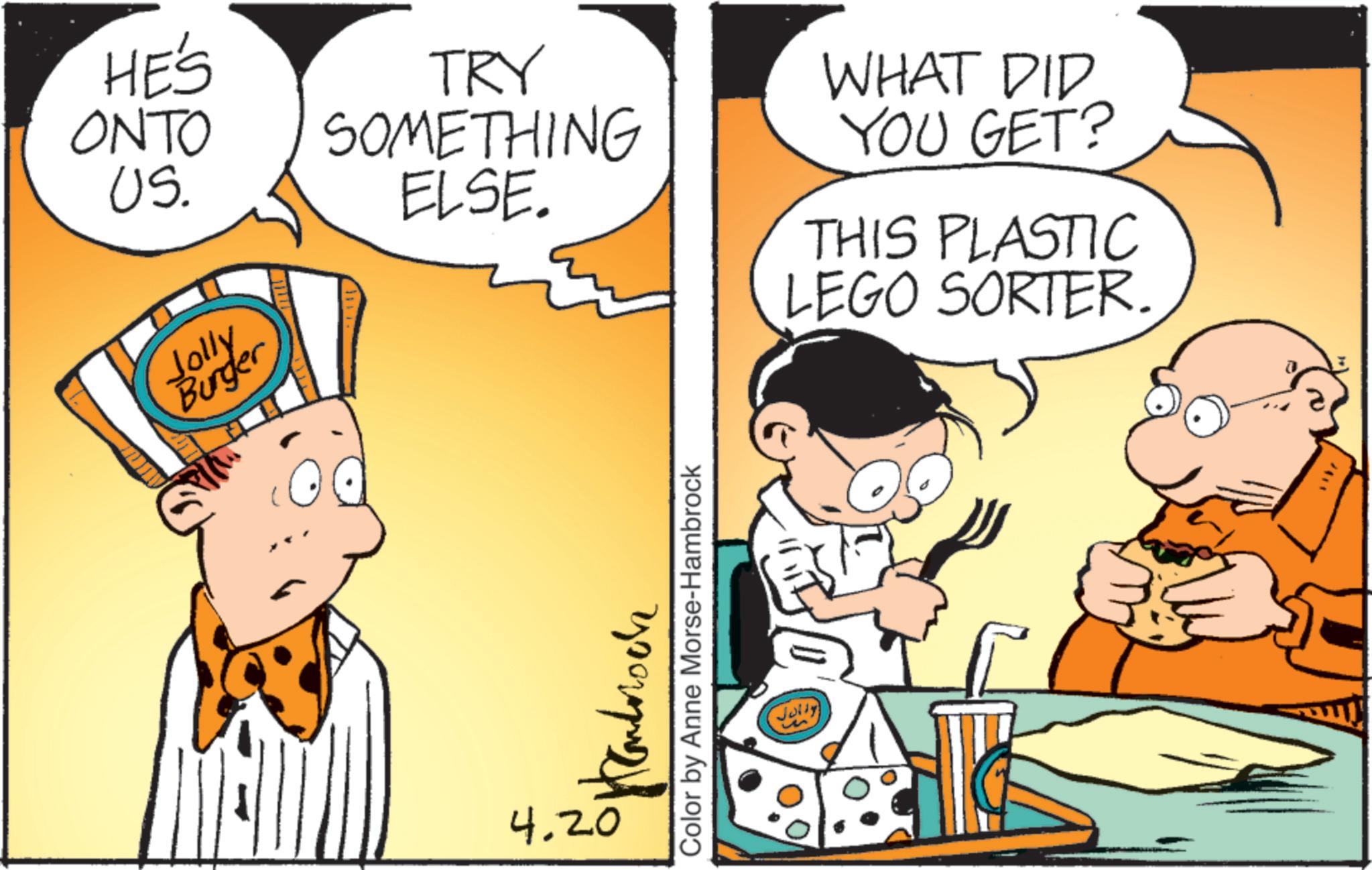Animated cartoon OCR: HE'S ONTO US. Jolly Burger TRY SOMETHING ELSE. 4.20 ???????? Color by Anne Morse-Hambrock Jully WHAT DID YOU GET? THIS PLASTIC LEGO SORTER. HE'S ONTO US . Jolly Burger TRY SOMETHING ELSE . 4.20 ???????? Color by Anne Morse - Hambrock Jully WHAT DID YOU GET ? THIS PLASTIC LEGO SORTER .