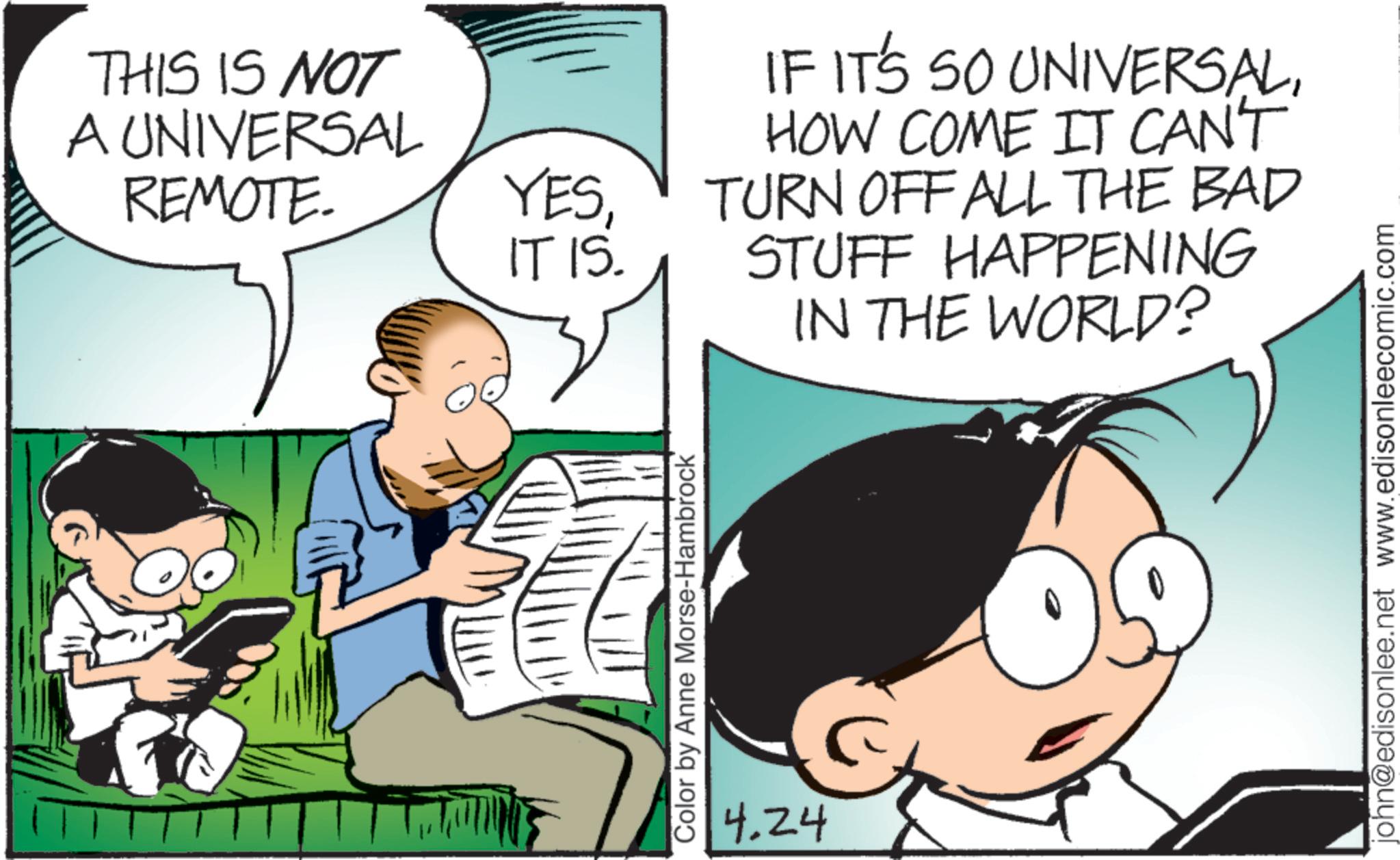 Publication OCR: THIS IS NOT A UNIVERSAL REMOTE. YESIT IS. IF IT'S SO UNIVERSALHOW COME IT CAN'T TURN OFF ALL THE BAD STUFF HAPPENING IN THE WORLD? Color by Anne Morse-Hambrock 4.24 john@edisonlee.net www.edisonleecomic.com THIS IS NOT A UNIVERSAL REMOTE . YESIT IS . IF IT'S SO UNIVERSALHOW COME IT CAN'T TURN OFF ALL THE BAD STUFF HAPPENING IN THE WORLD ? Color by Anne Morse - Hambrock 4.24 john@edisonlee.net www.edisonleecomic.com