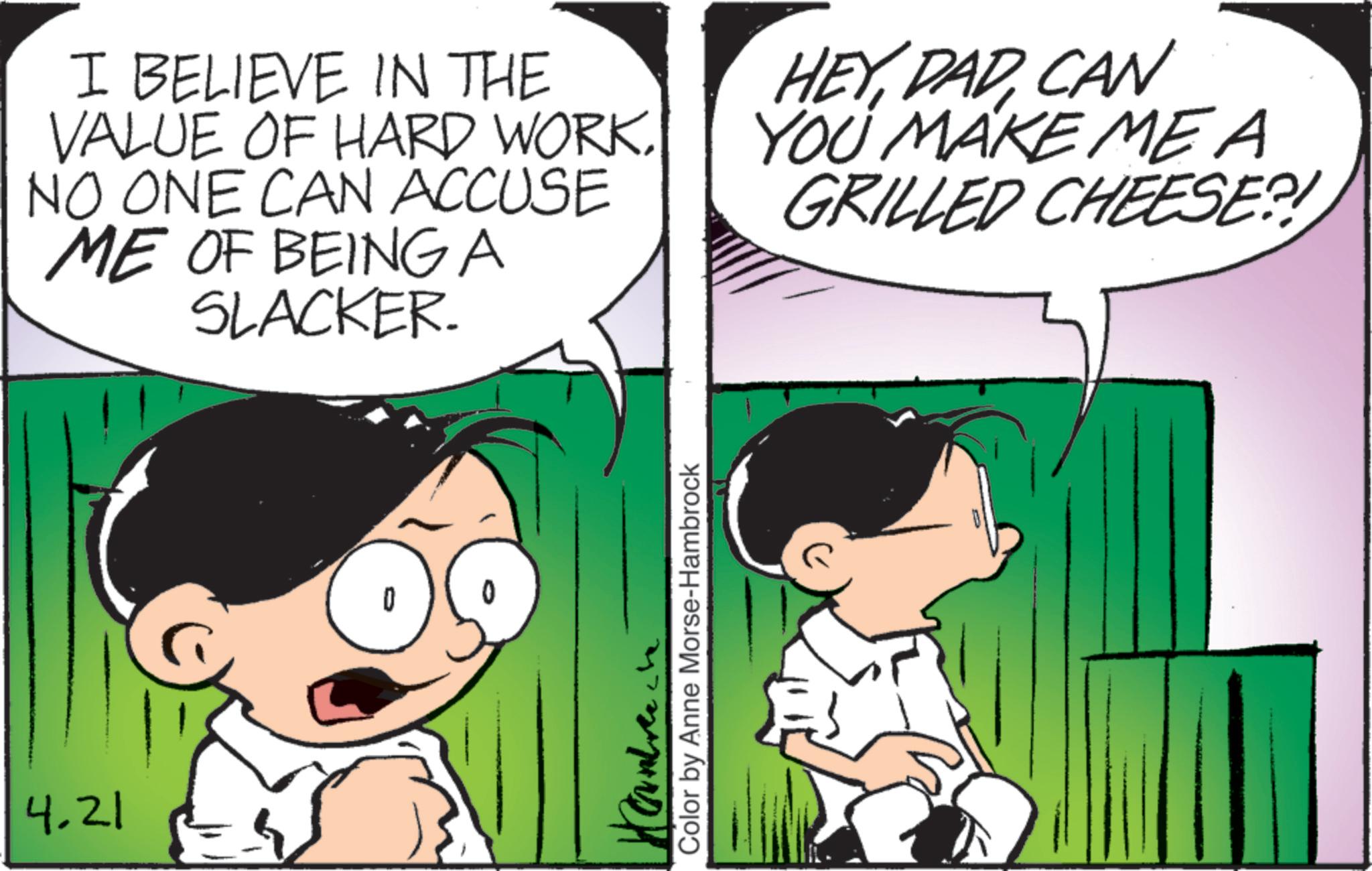 Animated cartoon OCR: 4.21 I BELIEVE IN THE VALUE OF HARD WORKNO ONE CAN ACCUSE ME OF BEING A SLACKER. HEYCAN YOU MAKE MEA GRILLED CHEESE?! Color by Anne Morse-Hambrock 4.21 I BELIEVE IN THE VALUE OF HARD WORKNO ONE CAN ACCUSE ME OF BEING A SLACKER . HEYCAN YOU MAKE MEA GRILLED CHEESE ?! Color by Anne Morse - Hambrock