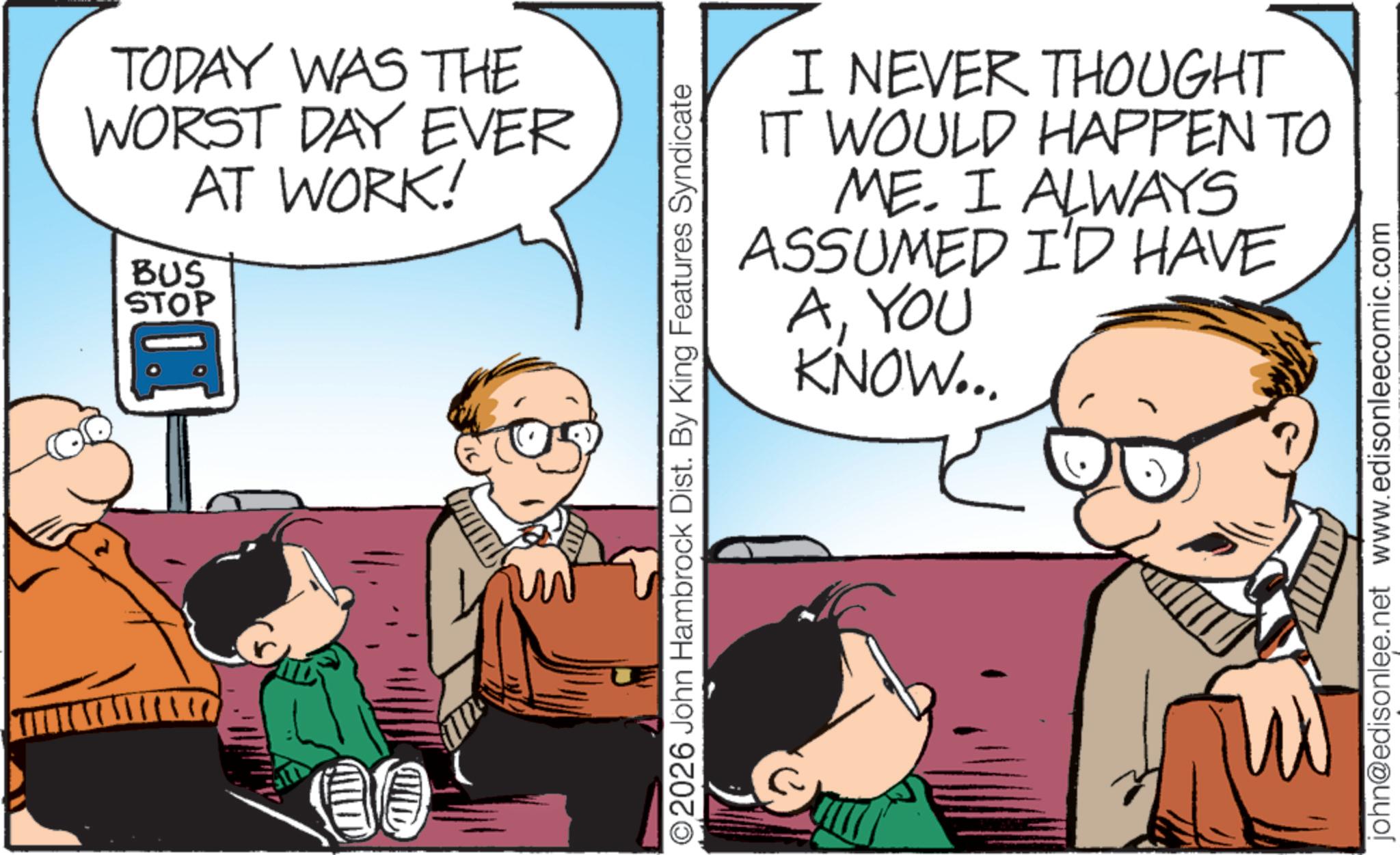 Hearing OCR: TODAY WAS THE WORST DAY EVER AT WORK! BUS STOP ©2026 John Hambrock Dist. By King Features Syndicate I NEVER THOUGHT IT WOULD HAPPEN TO ME. I ALWAYS ASSUMED I'D HAVE AYOU KNOW... john@edisonlee.net www.edisonleecomic.com TODAY WAS THE WORST DAY EVER AT WORK ! BUS STOP © 2026 John Hambrock Dist . By King Features Syndicate I NEVER THOUGHT IT WOULD HAPPEN TO ME . I ALWAYS ASSUMED I'D HAVE AYOU KNOW ... john@edisonlee.net www.edisonleecomic.com