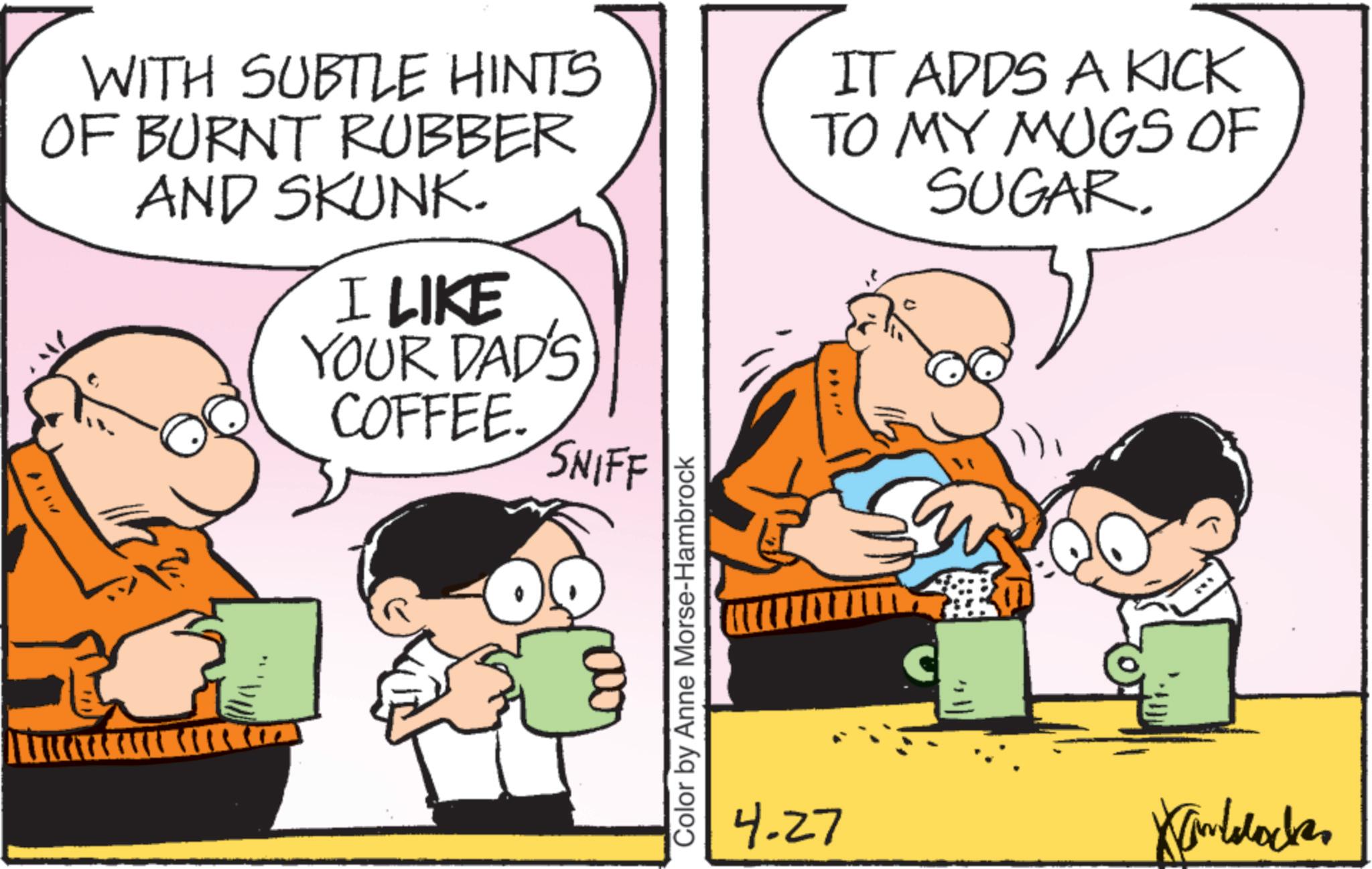 Pleased OCR: WITH SUBTLE HINTS OF BURNT RUBBER AND SKUNK. I LIKE YOUR DAD'S COFFEE. SNIFF IT ADDS A KICK TO MY MUGS OF SUGAR. Color by Anne Morse-Hambrock 4-27 Kinlocke WITH SUBTLE HINTS OF BURNT RUBBER AND SKUNK . I LIKE YOUR DAD'S COFFEE . SNIFF IT ADDS A KICK TO MY MUGS OF SUGAR . Color by Anne Morse - Hambrock 4-27 Kinlocke