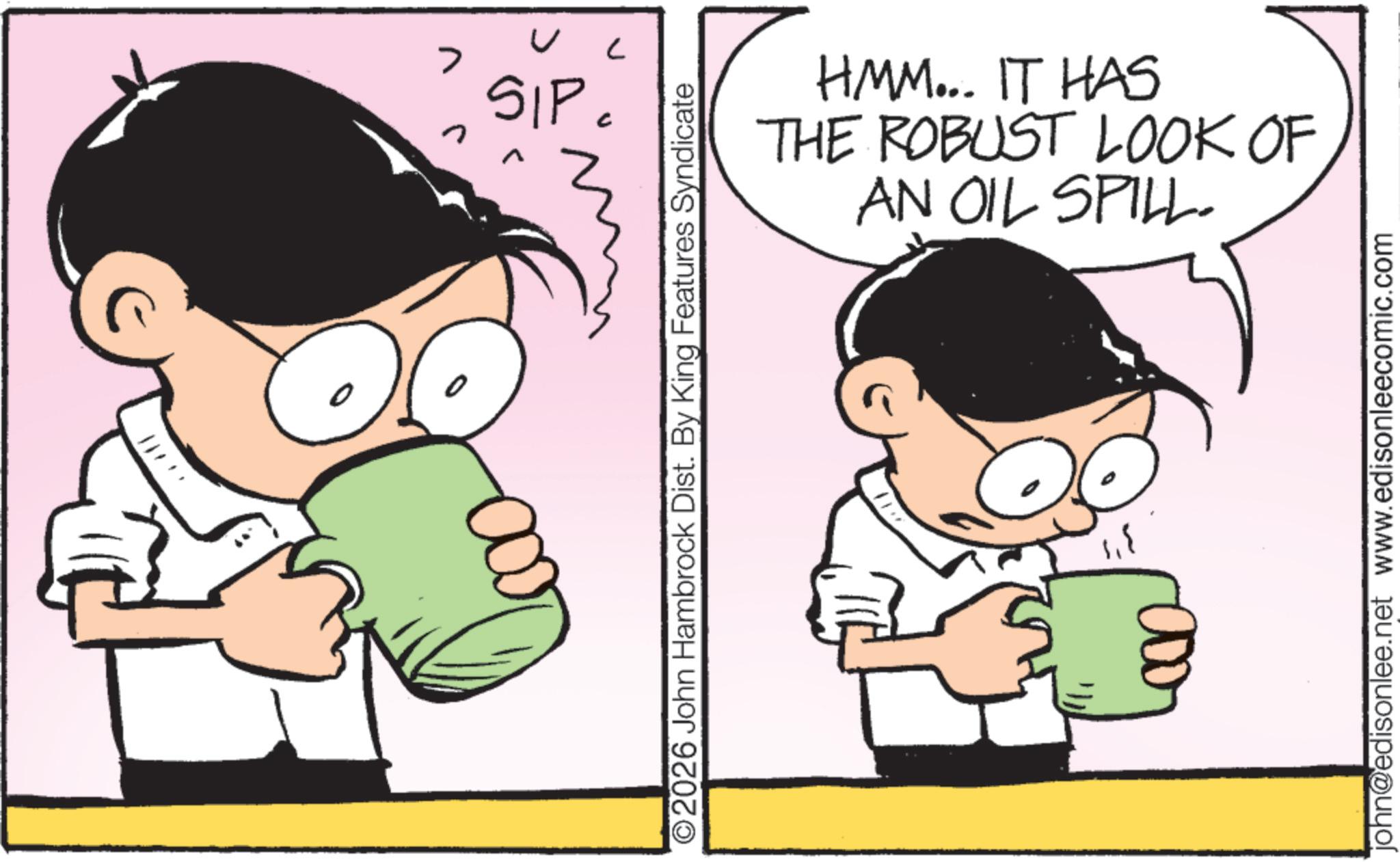 Graphics OCR: > n n SIP ? O2026 John Hambrock Dist. By King Features Syndicate HMM... IT HAS THE ROBUST LOOK OF AN OIL SPILL. 3 john@edisonlee.net www.edisonleecomic.com > n n SIP ? O2026 John Hambrock Dist . By King Features Syndicate HMM ... IT HAS THE ROBUST LOOK OF AN OIL SPILL . 3 john@edisonlee.net www.edisonleecomic.com