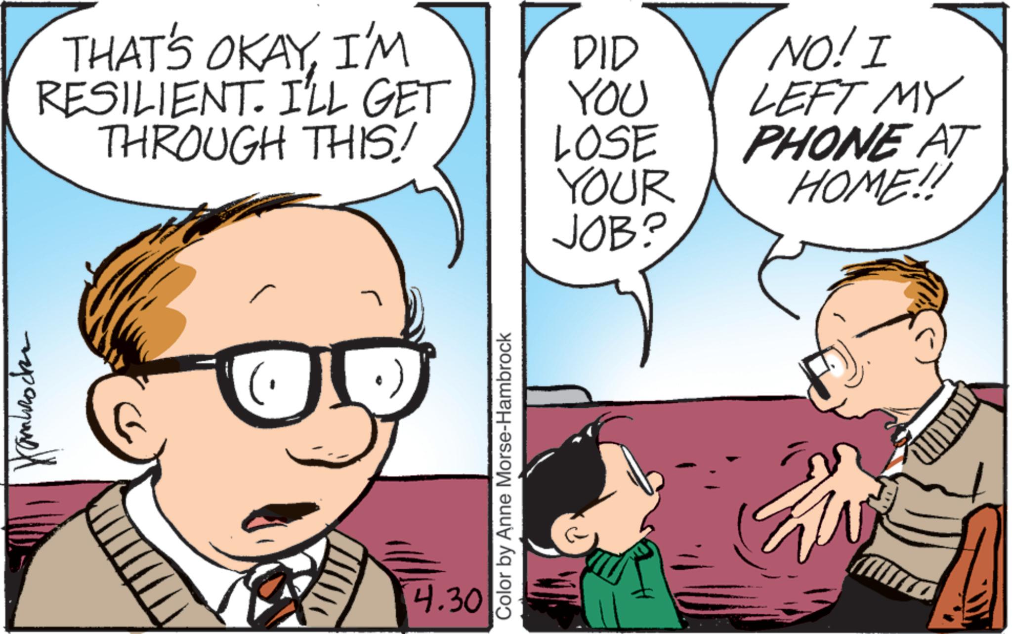 Animated cartoon OCR: ????????? THAT'S OKAYI'M DID NO! I RESILIENT. I'LL GET YOU LEFT MY THROUGH THIS! LOSE YOUR PHONE AT HOME!! JOB? 4.30 Color by Anne Morse-Hambrock ????????? THAT'S OKAYI'M DID NO ! I RESILIENT . I'LL GET YOU LEFT MY THROUGH THIS ! LOSE YOUR PHONE AT HOME !! JOB ? 4.30 Color by Anne Morse - Hambrock