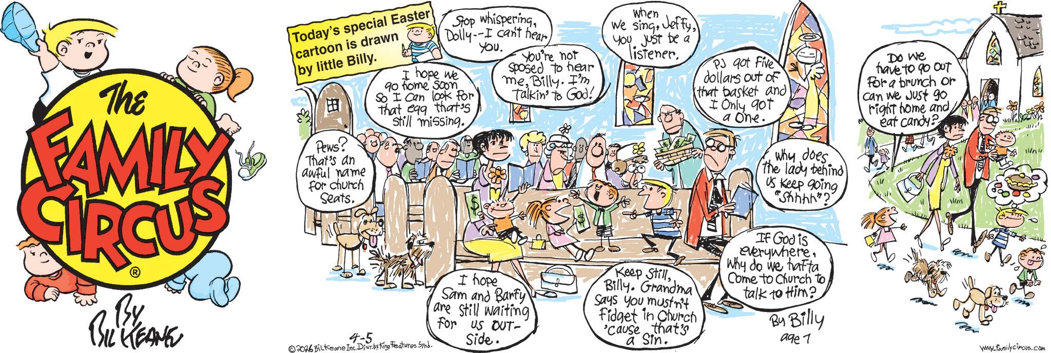 Fictional character OCR: The FAMILY By BIL KEANE Today's special Easter cartoon is drawn by little Billy. Pews? That's an awful name For church Seats. 4-5 Stop whisperingYou. I hope we 90 home soon So I can look for that egg that's still missing. 2026 BILKeane Inc Dist by King Features Synd. You're not Sposed to hear meBilly. I'm Talkin' to God! I hope Sam and Barty are still waiting For US OUT- Side. when We singYou just be a listener. Keep StillBilly. Grandma Says you mustn't Fidget in Church 'Cause that's a Sin. PJ qot Five dollars out of that basket and I Only 90t a one. why does the lady behind US Keep going "Shhhh"? If God is everywhere. Why do we hafta Come to Church to talk to Him? By Billy Do we have to go out For a brunch or Can we just go. right home and eat candy? 11/1 age 7 www.familycircus.com The FAMILY By BIL KEANE Today's special Easter cartoon is drawn by little Billy . Pews ? That's an awful name For church Seats . 4-5 Stop whisperingDolly -- I can't hearYou . I hope we 90 home soon So I can look for that egg that's still missing . 2026 BILKeane Inc Dist by King Features Synd . You're not Sposed to hear meBilly . I'm Talkin ' to God ! I hope Sam and Barty are still waiting For US OUT- Side . when We singYou just be a listener . Keep StillBilly . Grandma Says you mustn't Fidget in Church ' Cause that's a Sin . PJ qot Five dollars out of that basket and I Only 90t a one . why does the lady behind US Keep going " Shhhh " ? If God is everywhere . Why do we hafta Come to Church to talk to Him ? By Billy Do we have to go out For a brunch or Can we just go . right home and eat candy ? 11/1 age 7 www.familycircus.com