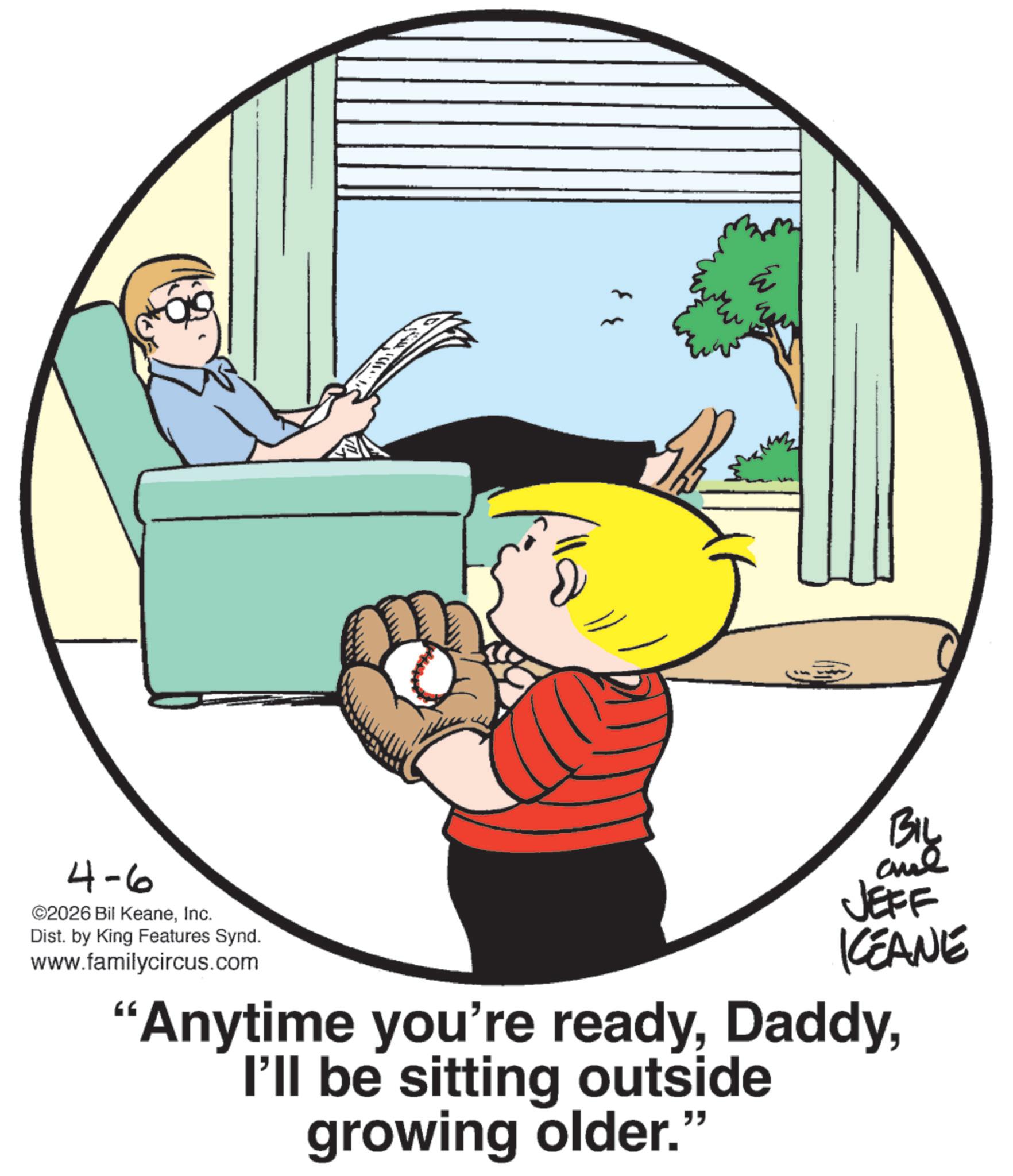 Animated cartoon OCR: 4-6 ©2026 Bil KeaneInc. Dist. by King Features Synd. www.familycircus.com 33 BIL and JEFF KCEANE "Anytime you're readyI'll be sitting outside growing older.” 4-6 © 2026 Bil KeaneInc. Dist . by King Features Synd . www.familycircus.com 33 BIL and JEFF KCEANE " Anytime you're readyI'll be sitting outside growing older . ”