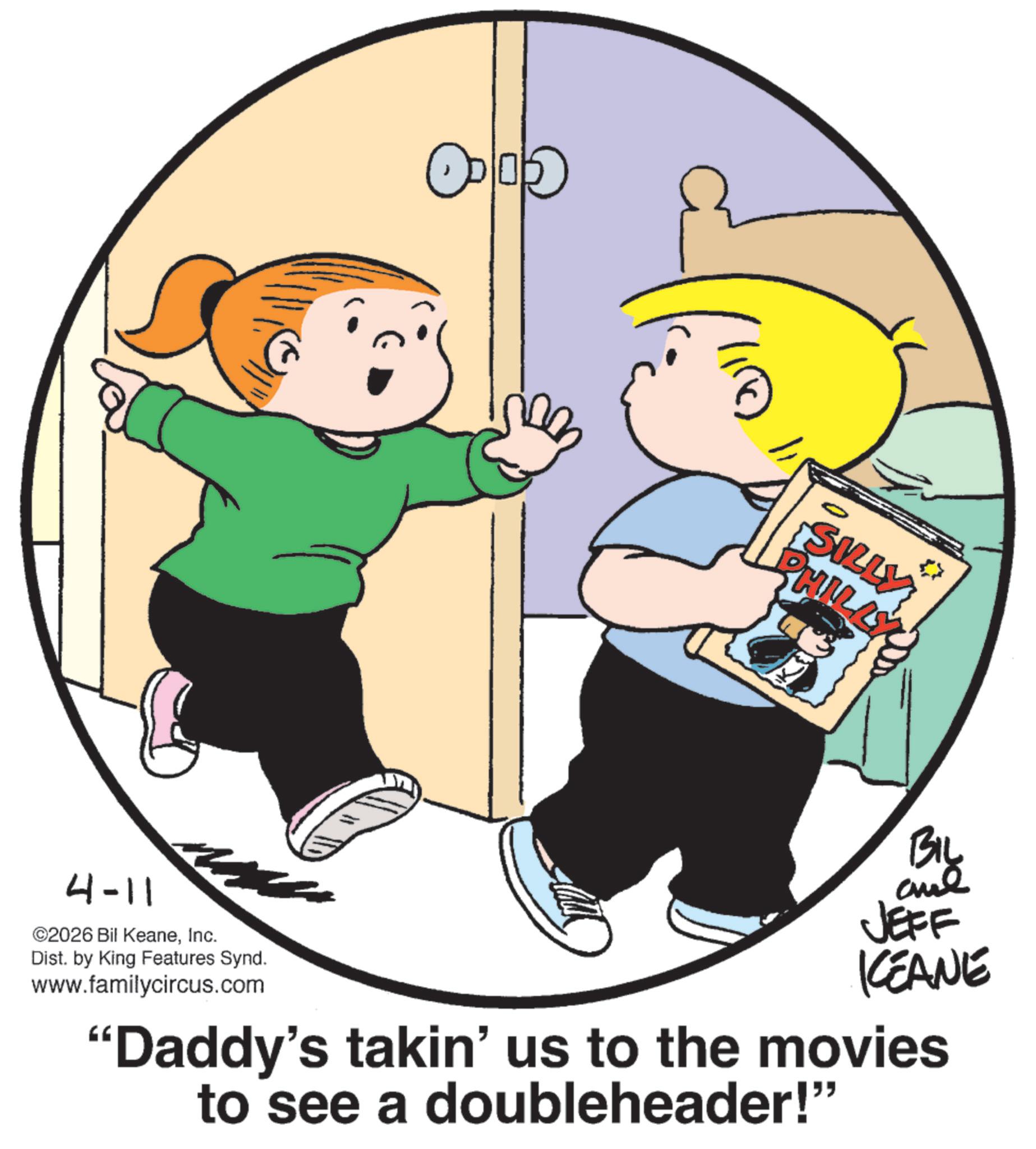 Pleased OCR: 4-11 ©2026 Bil KeaneInc. Dist. by King Features Synd. www.familycircus.com " SILLY PHILLY BIL and JEFF KCEANE "Daddy's takin' us to the movies to see a doubleheader!" 4-11 © 2026 Bil KeaneInc. Dist . by King Features Synd . www.familycircus.com " SILLY PHILLY BIL and JEFF KCEANE " Daddy's takin ' us to the movies to see a doubleheader ! "