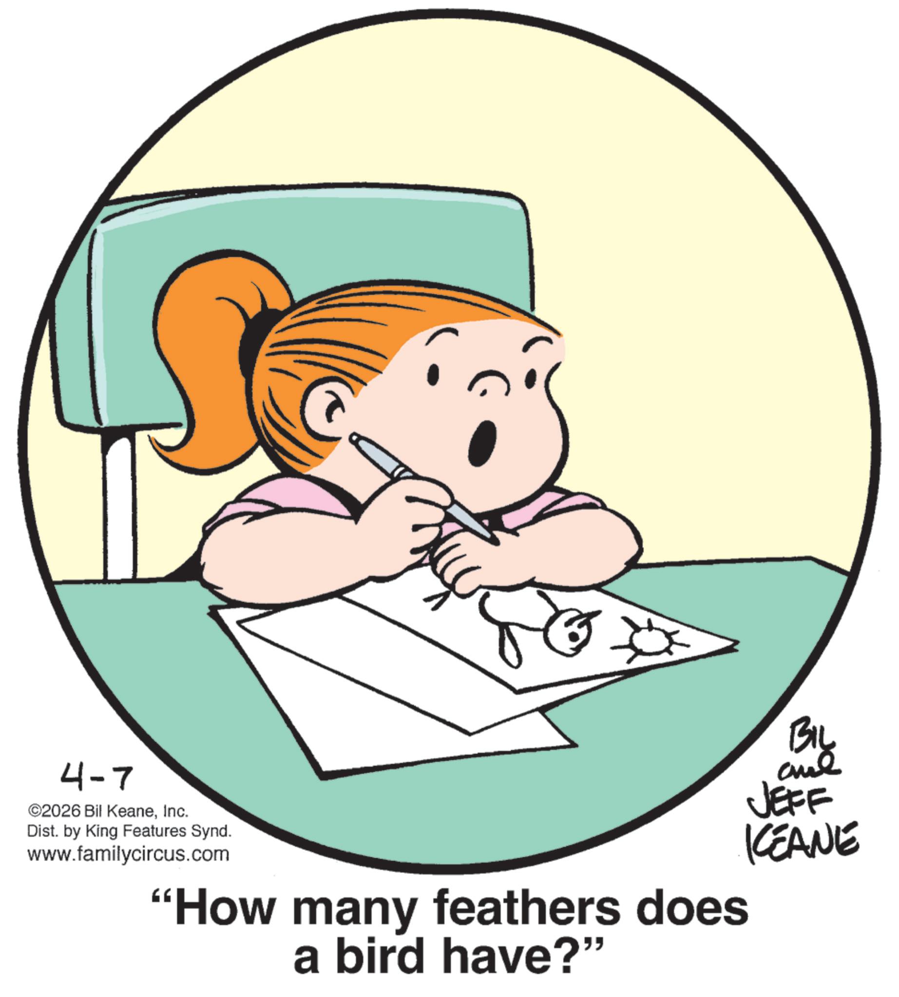 Graphics OCR: 4-7 ©2026 Bil KeaneInc. Dist. by King Features Synd. www.familycircus.com "How many feathers does a bird have?" BIL and JEFF KCEANE 4-7 © 2026 Bil KeaneInc. Dist . by King Features Synd . www.familycircus.com " How many feathers does a bird have ? " BIL and JEFF KCEANE