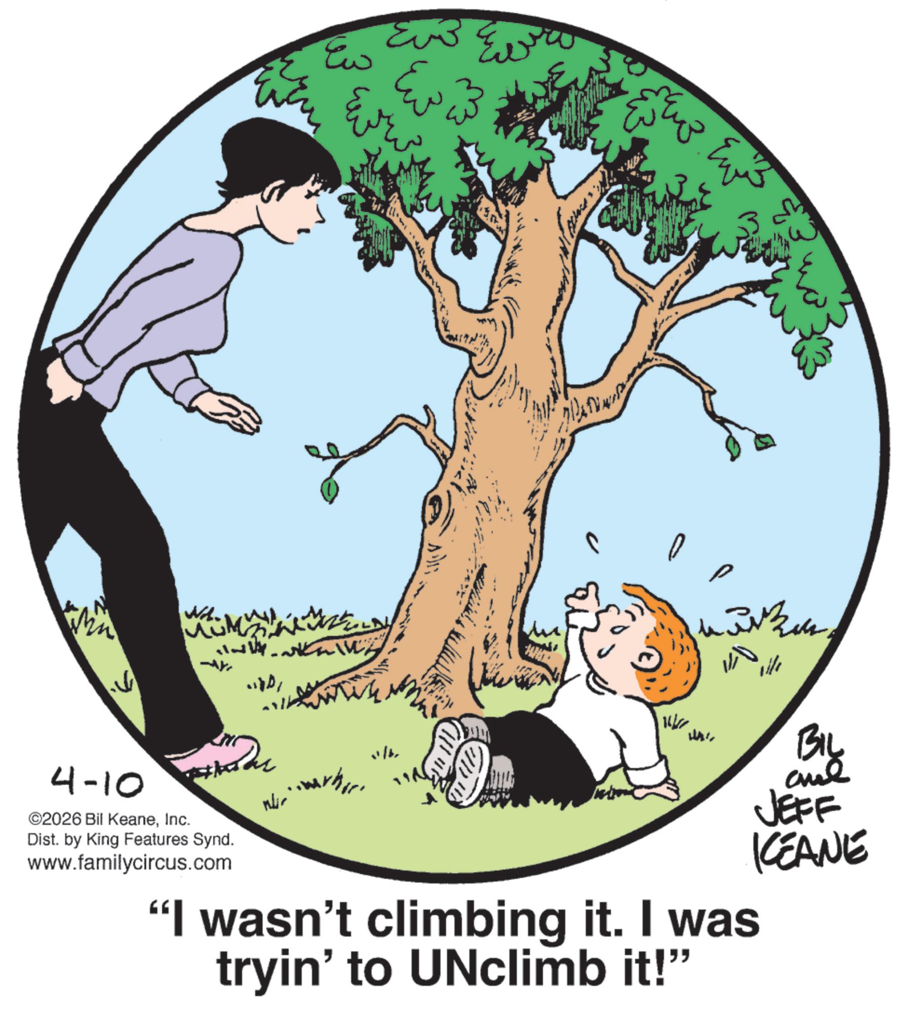 Happiness OCR: Nd. 14- 4-10 ©2026 Bil KeaneInc. 220 Dist. by King Features Synd. www.familycircus.com Euß Ew W "I wasn't climbing it. I was tryin' to UNclimb it!" BIL JEFF KCEANE Nd . 14- 4-10 © 2026 Bil KeaneInc. 220 Dist . by King Features Synd . www.familycircus.com Euß Ew W " I wasn't climbing it . I was tryin ' to UNclimb it ! " BIL JEFF KCEANE