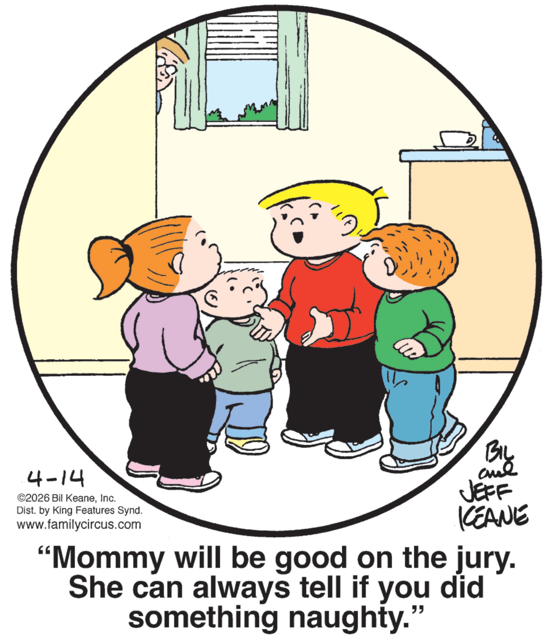 Animated cartoon OCR: 4-14 ©2026 Bil KeaneInc. Dist. by King Features Synd. www.familycircus.com BIL JEFF KEANE "Mommy will be good on the jury. She can always tell if you did something naughty." 4-14 © 2026 Bil KeaneInc. Dist . by King Features Synd . www.familycircus.com BIL JEFF KEANE " Mommy will be good on the jury . She can always tell if you did something naughty . "
