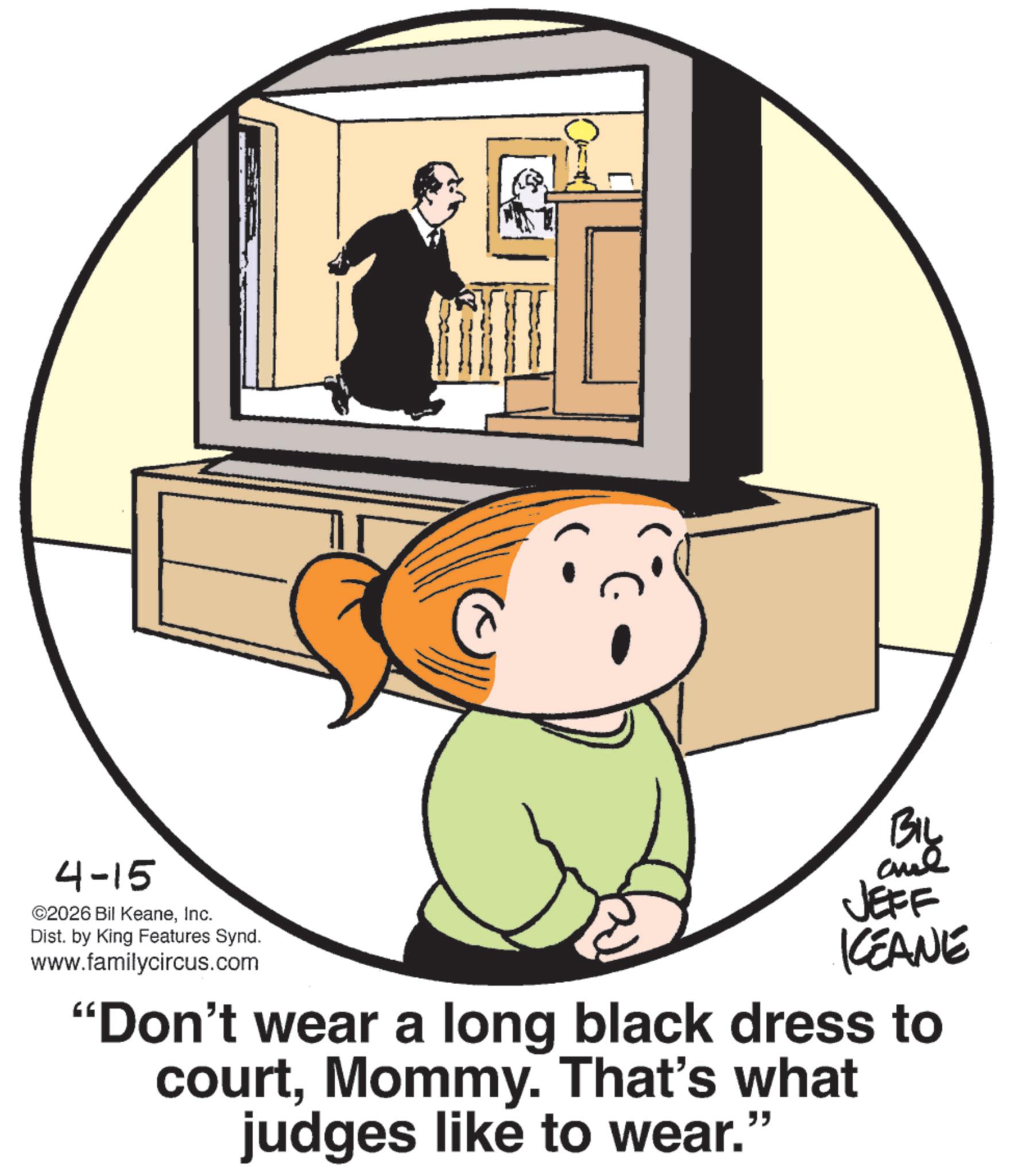 Clip art OCR: 4-15 ©2026 Bil KeaneInc. Dist. by King Features Synd. www.familycircus.com BIL JEFF KCEANE "Don't wear a long black dress to courtMommy. That's what judges like to wear." 4-15 © 2026 Bil KeaneInc. Dist . by King Features Synd . www.familycircus.com BIL JEFF KCEANE " Don't wear a long black dress to courtMommy . That's what judges like to wear . "