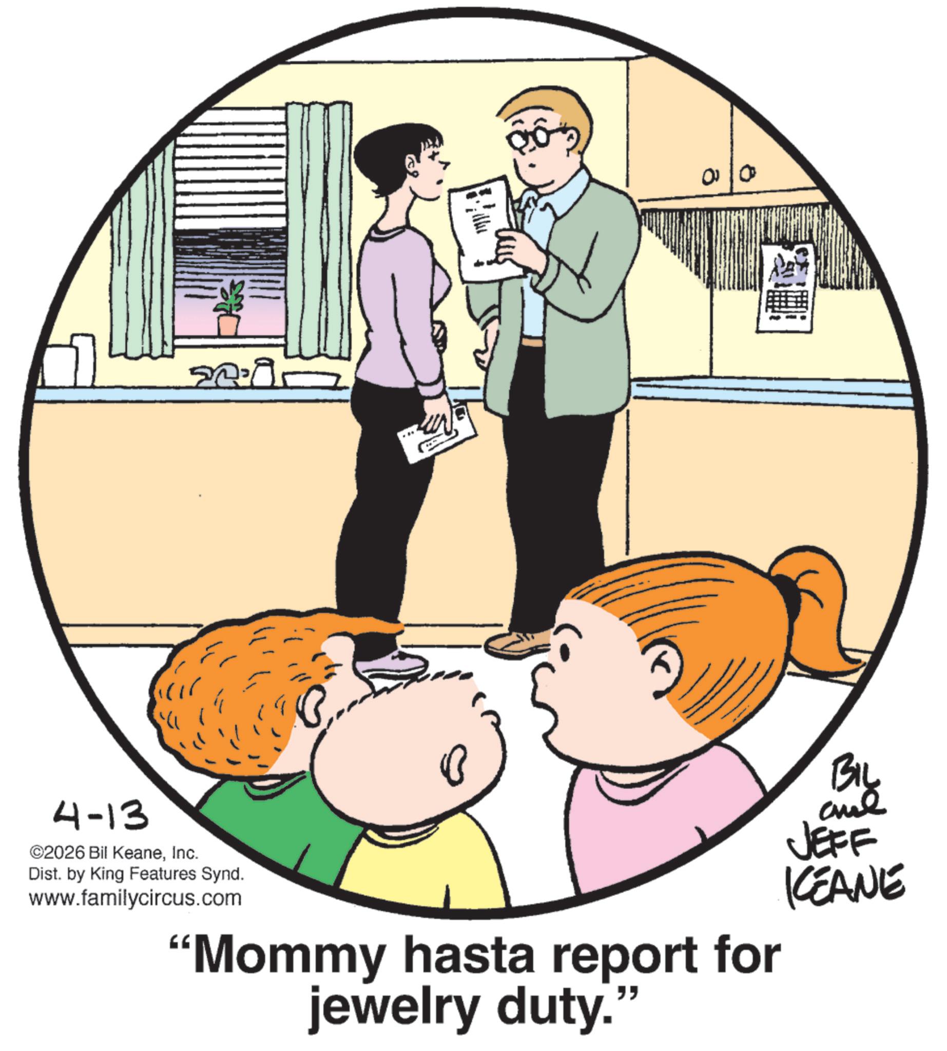 Animation OCR: 4-13 ©2026 Bil KeaneInc. 20.9 Dist. by King Features Synd. www.familycircus.com 00 "Mommy hasta report for jewelry duty." BIL JEFF KCEANE 4-13 © 2026 Bil KeaneInc. 20.9 Dist . by King Features Synd . www.familycircus.com 00 " Mommy hasta report for jewelry duty . " BIL JEFF KCEANE