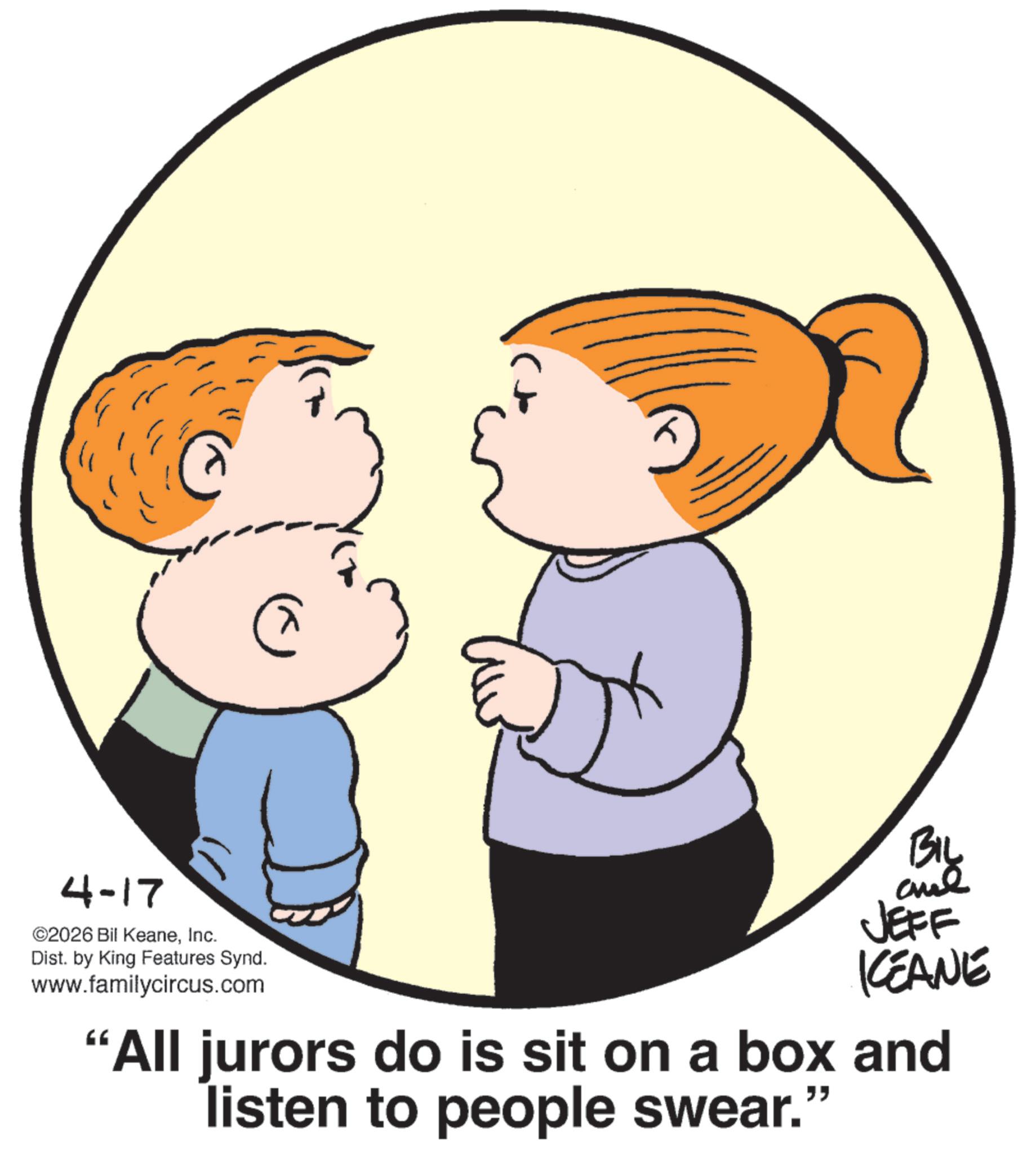 Graphics OCR: 4-17 ©2026 Bil KeaneInc. Dist. by King Features Synd. www.familycircus.com BIL and JEFF KCEANE "All jurors do is sit on a box and listen to people swear." 4-17 © 2026 Bil KeaneInc. Dist . by King Features Synd . www.familycircus.com BIL and JEFF KCEANE " All jurors do is sit on a box and listen to people swear . "