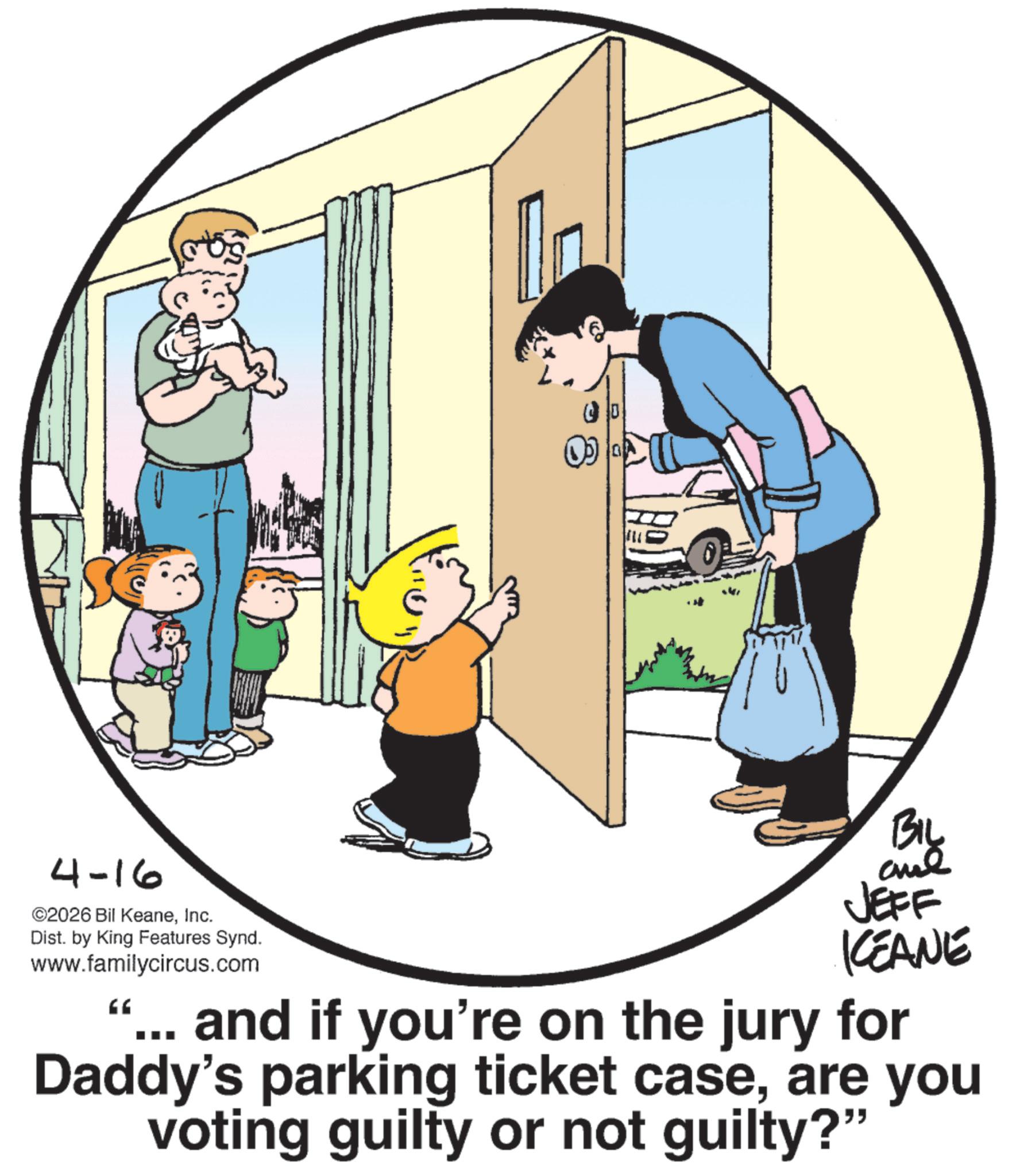 Animated cartoon OCR: 4-16 ©2026 Bil KeaneInc. Dist. by King Features Synd. www.familycircus.com BIL JEFF KCEANE "... and if you're on the jury for Daddy's parking ticket caseare you voting guilty or not guilty?" 4-16 © 2026 Bil KeaneInc. Dist . by King Features Synd . www.familycircus.com BIL JEFF KCEANE " ... and if you're on the jury for Daddy's parking ticket caseare you voting guilty or not guilty ? "