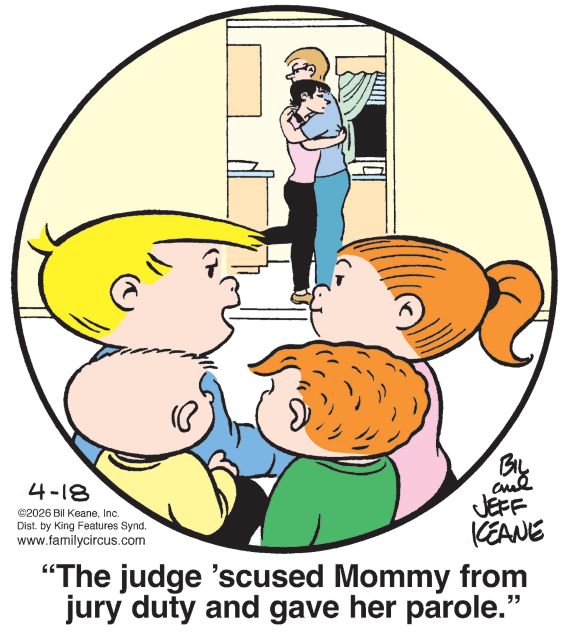 Animated cartoon OCR: 4-18 ©2026 Bil KeaneInc. Dist. by King Features Synd. www.familycircus.com BIL JEFF ICEANE "The judge 'scused Mommy from jury duty and gave her parole." 4-18 © 2026 Bil KeaneInc. Dist . by King Features Synd . www.familycircus.com BIL JEFF ICEANE " The judge ' scused Mommy from jury duty and gave her parole . "
