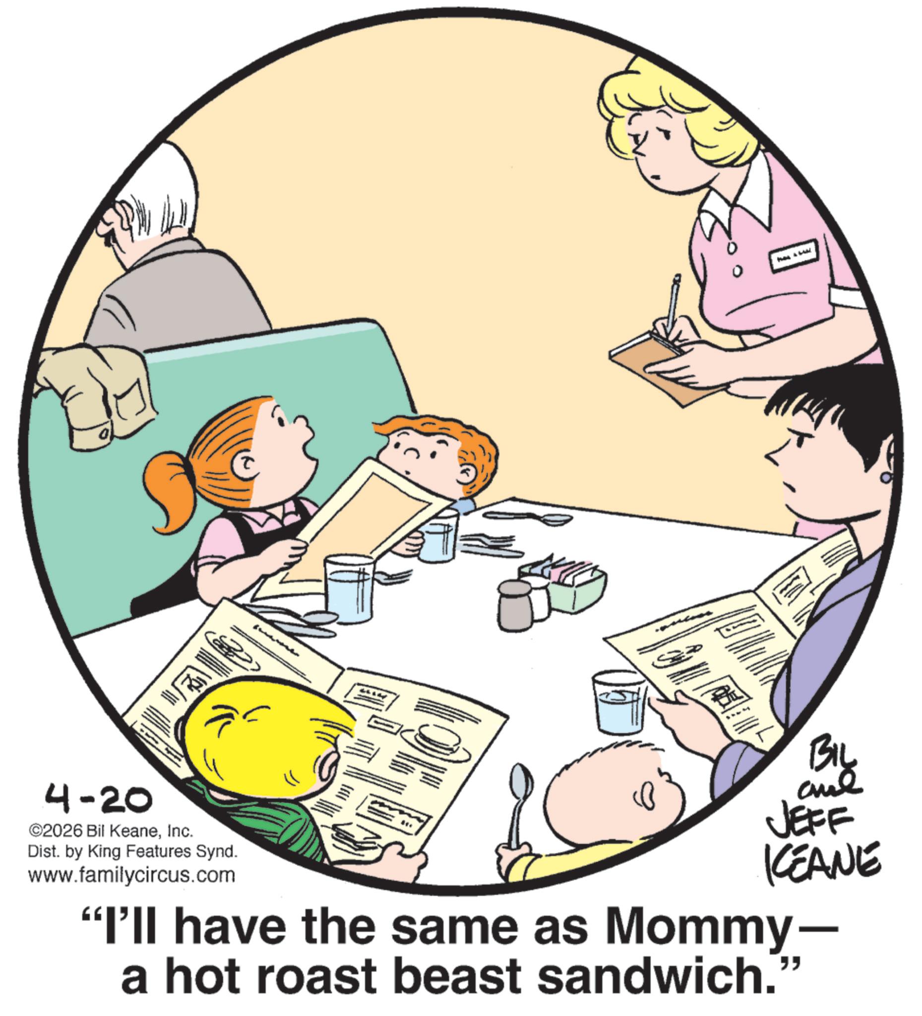 Animation OCR: 4-20 ©2026 Bil KeaneInc. Dist. by King Features Synd. www.familycircus.com BIL and JEFF KEANE "I'll have the same as Mommy- a hot roast beast sandwich. " 4-20 © 2026 Bil KeaneInc. Dist . by King Features Synd . www.familycircus.com BIL and JEFF KEANE " I'll have the same as Mommy- a hot roast beast sandwich . "