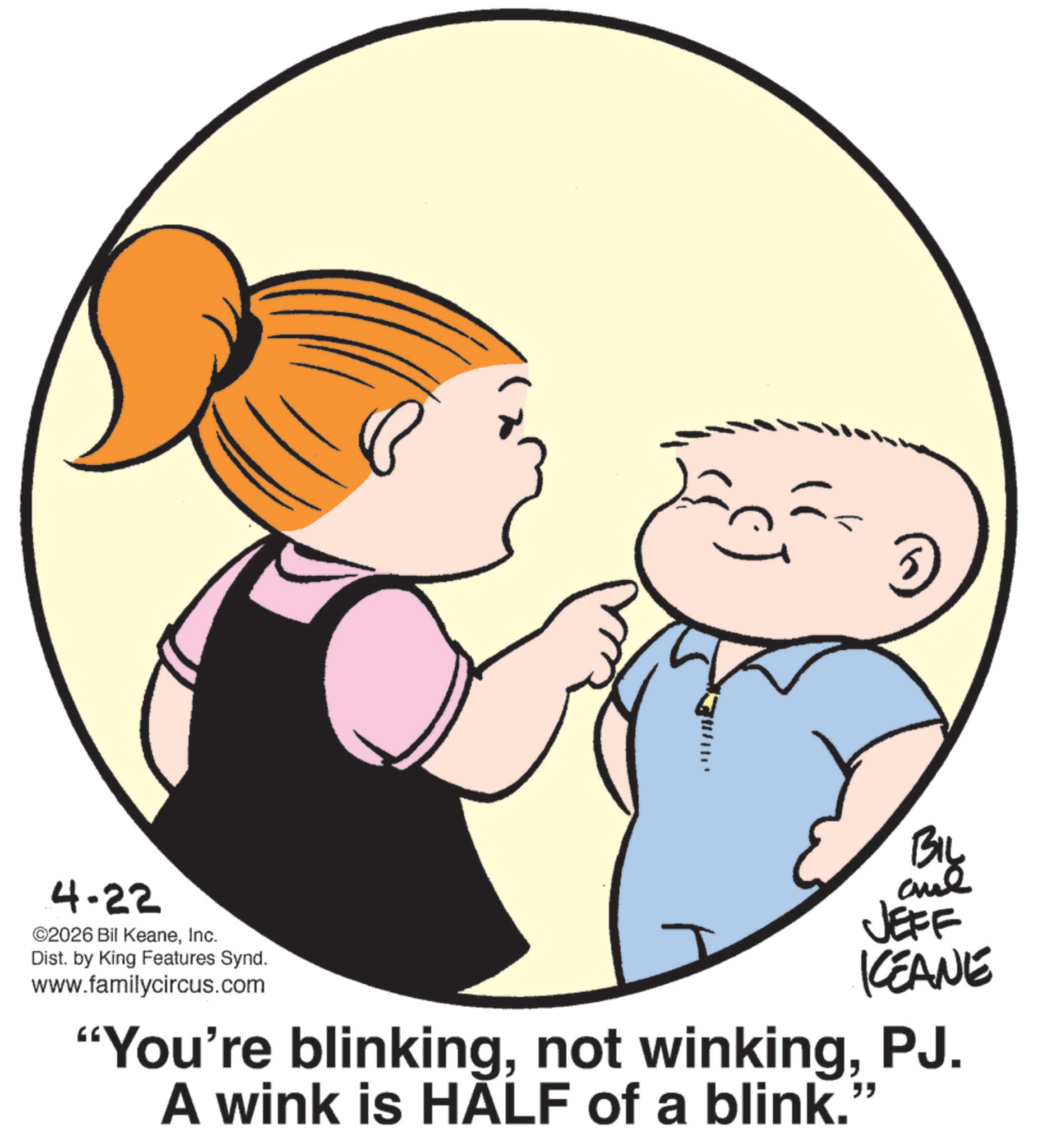 Child OCR: BIL 4-22 ©2026 Bil KeaneInc. Dist. by King Features Synd. www.familycircus.com JEFF KEANE "You're blinkingPJ. A wink is HALF of a blink. " BIL 4-22 © 2026 Bil KeaneInc. Dist . by King Features Synd . www.familycircus.com JEFF KEANE " You're blinkingnot winkingPJ . A wink is HALF of a blink . "