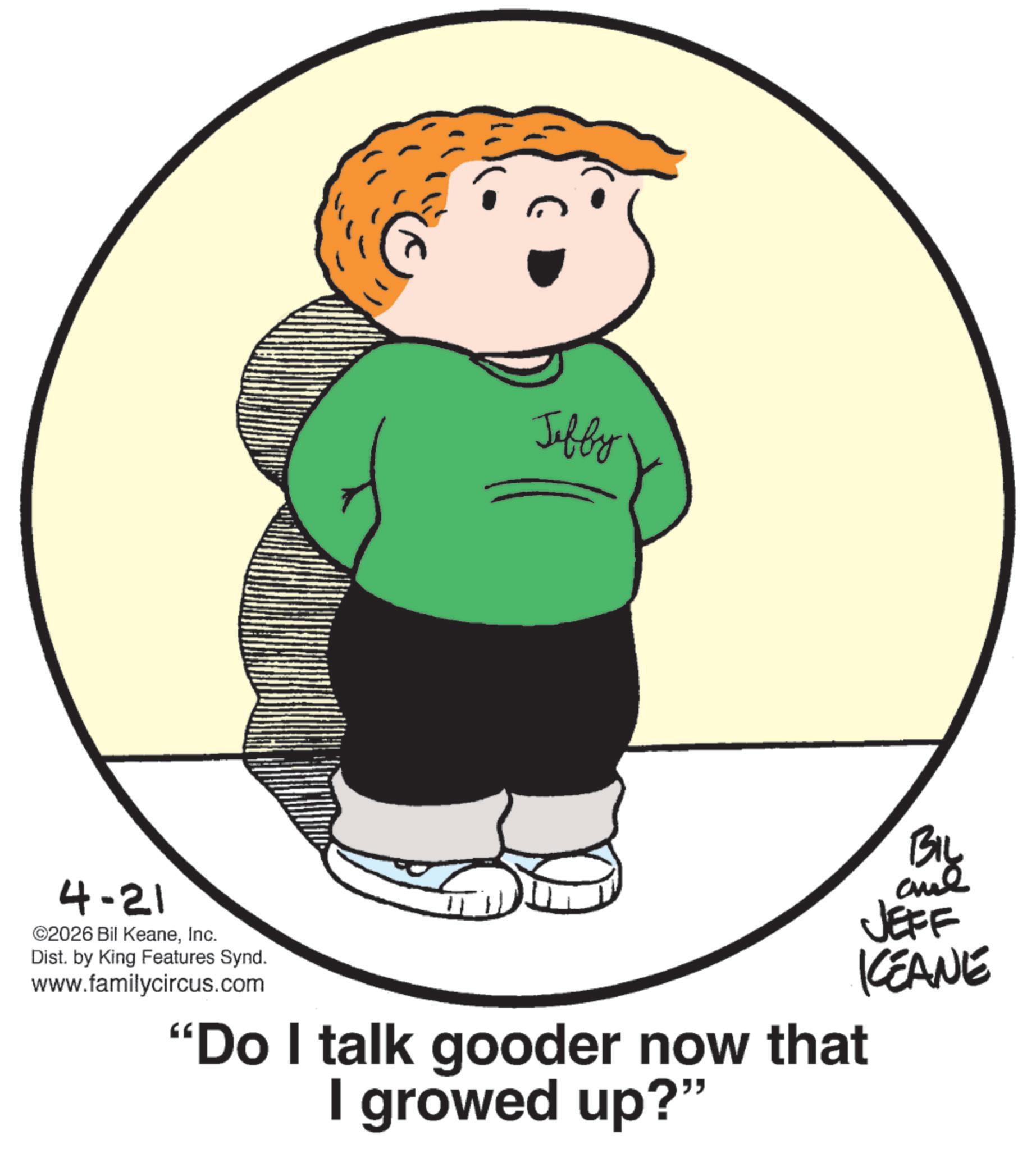 Fiction OCR: Jeffy BIL and JEFF 4-21 ©2026 Bil KeaneInc. Dist. by King Features Synd. www.familycircus.com "Do I talk gooder now that I growed up?" KCEANE Jeffy BIL and JEFF 4-21 © 2026 Bil KeaneInc. Dist . by King Features Synd . www.familycircus.com " Do I talk gooder now that I growed up ? " KCEANE