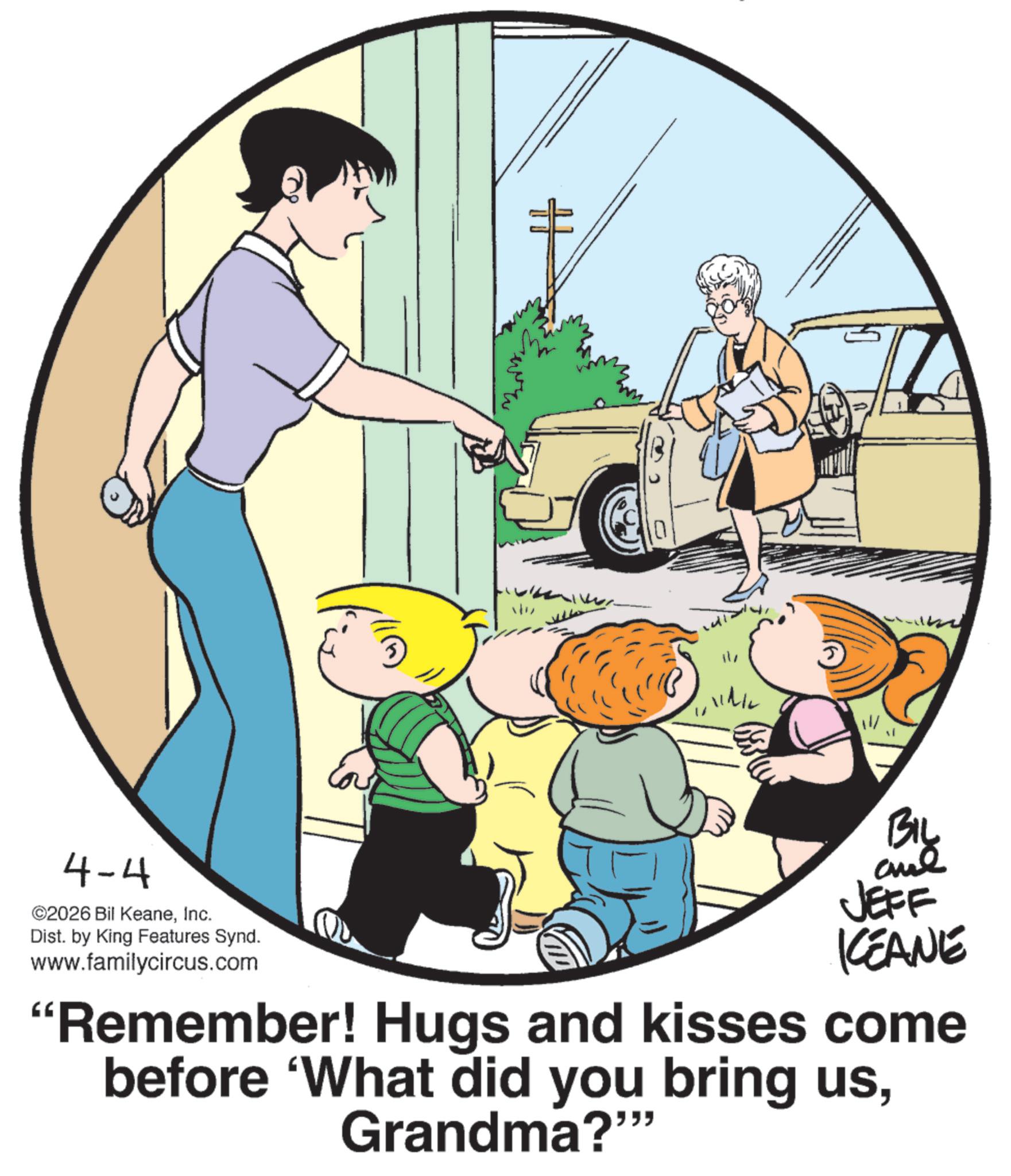 Animation OCR: 4-4 ©2026 Bil KeaneInc. Dist. by King Features Synd. www.familycircus.com 0 ??? and JEFF KCEANE "Remember! Hugs and kisses come before 'What did you bring usGrandma?"" 4-4 © 2026 Bil KeaneInc. Dist . by King Features Synd . www.familycircus.com 0 ??? and JEFF KCEANE " Remember ! Hugs and kisses come before ' What did you bring usGrandma ? " "