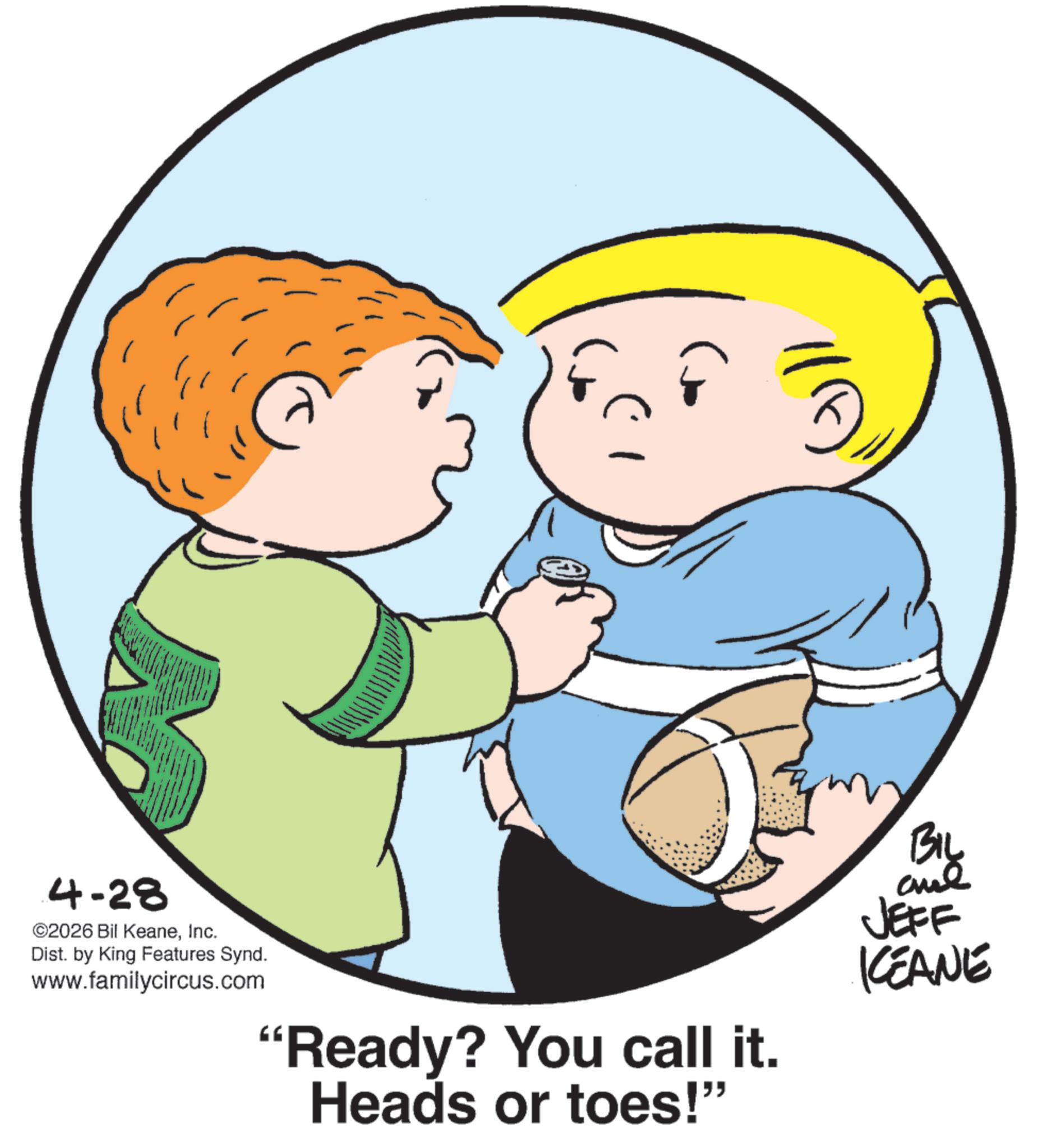 Fiction OCR: 4-28 ©2026 Bil KeaneInc. Dist. by King Features Synd. www.familycircus.com "Ready? You call it. Heads or toes!" BIL JEFF KEANE 4-28 © 2026 Bil KeaneInc. Dist . by King Features Synd . www.familycircus.com " Ready ? You call it . Heads or toes ! " BIL JEFF KEANE