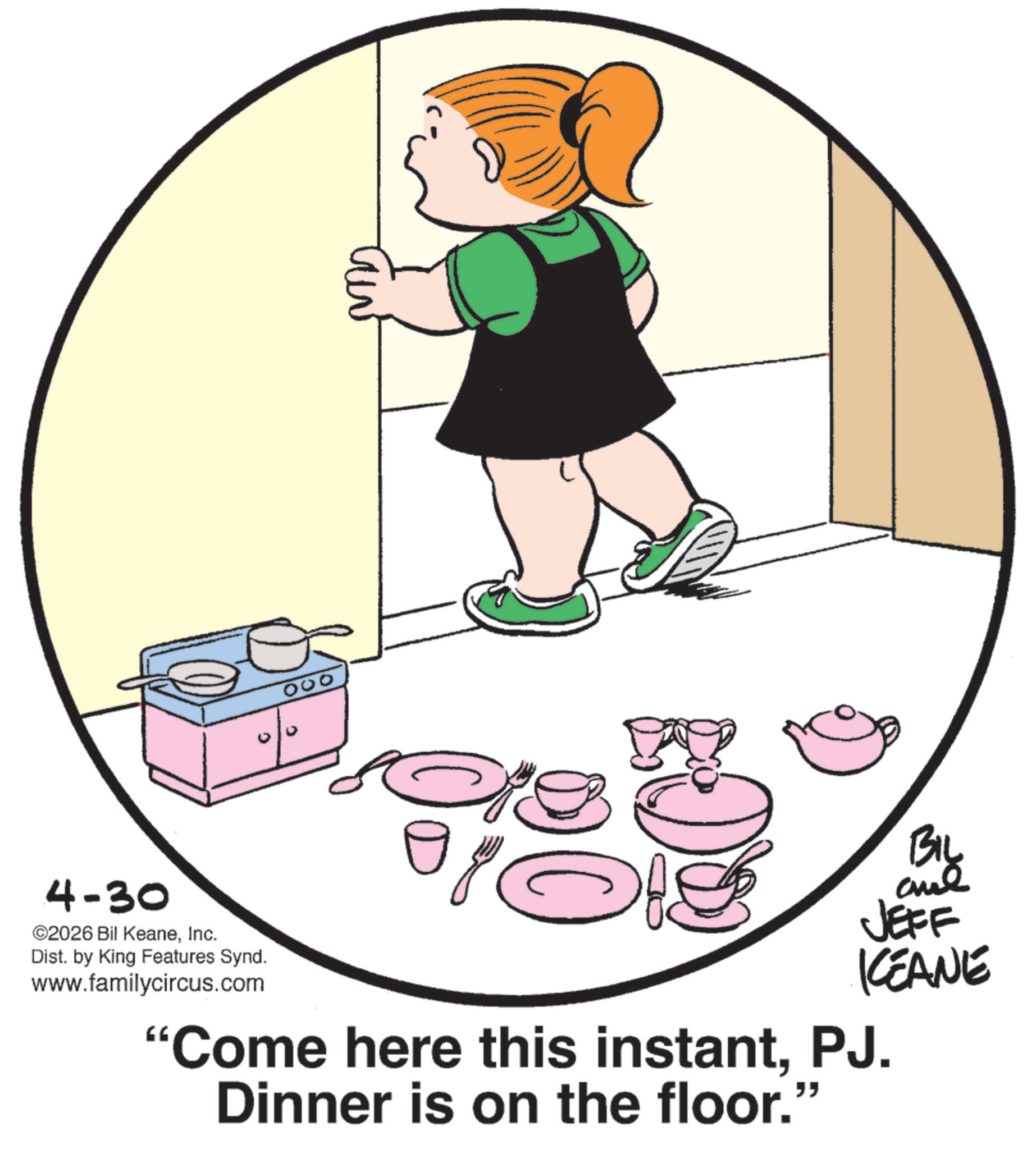 Toddler OCR: 4-30 ©2026 Bil KeaneInc. Dist. by King Features Synd. www.familycircus.com 000 BIL JEFF KCEANE "Come here this instantPJ. Dinner is on the floor." 4-30 © 2026 Bil KeaneInc. Dist . by King Features Synd . www.familycircus.com 000 BIL JEFF KCEANE " Come here this instantPJ . Dinner is on the floor . "
