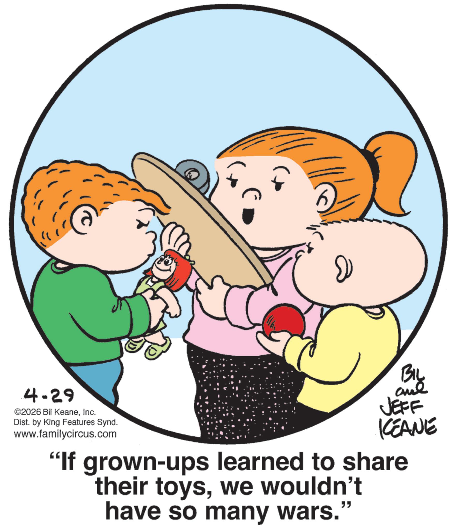 Graphics OCR: 4.29 ©2026 Bil KeaneInc. Dist. by King Features Synd. www.familycircus.com JEFF KCEANE "If grown-ups learned to share their toyswe wouldn't have so many wars." 4.29 © 2026 Bil KeaneInc. Dist . by King Features Synd . www.familycircus.com JEFF KCEANE " If grown - ups learned to share their toyswe wouldn't have so many wars . "