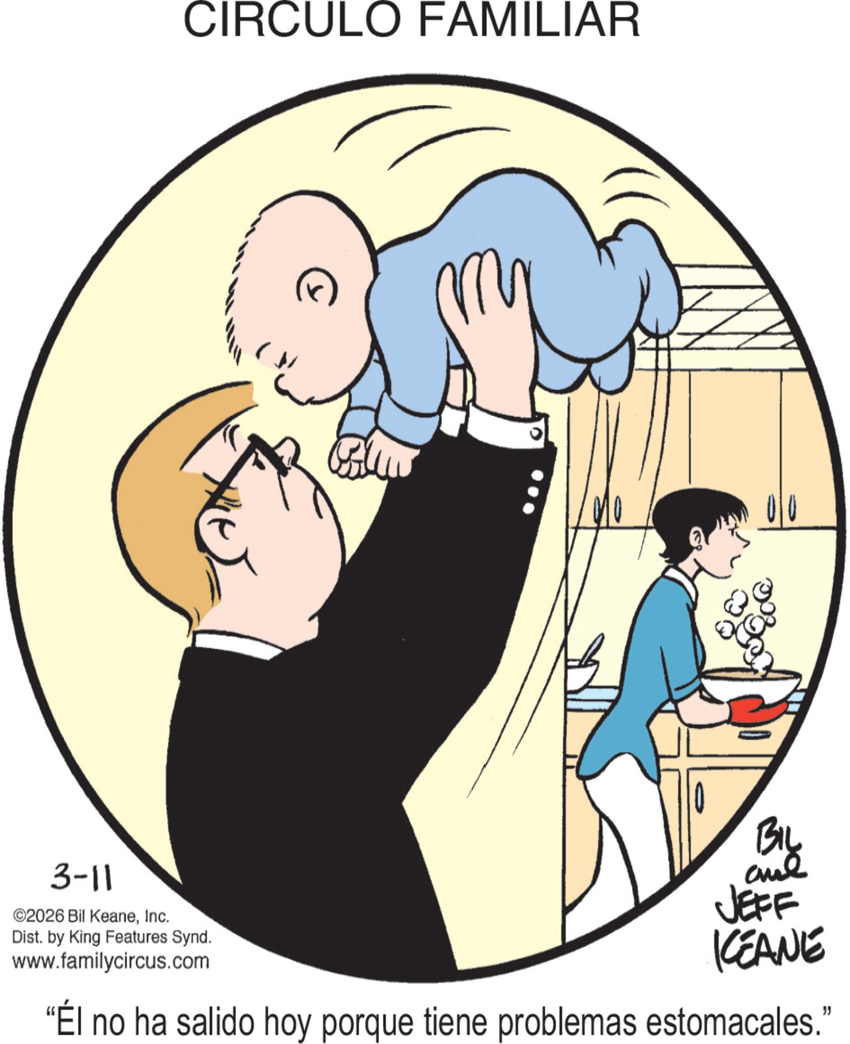 Child OCR: CIRCULO FAMILIAR N 3-11 ©2026 Bil KeaneInc. Dist. by King Features Synd. www.familycircus.com BIL and JEFF KEANE "Él no ha salido hoy porque tiene problemas estomacales." CIRCULO FAMILIAR N 3-11 © 2026 Bil KeaneInc. Dist . by King Features Synd . www.familycircus.com BIL and JEFF KEANE " Él no ha salido hoy porque tiene problemas estomacales . "