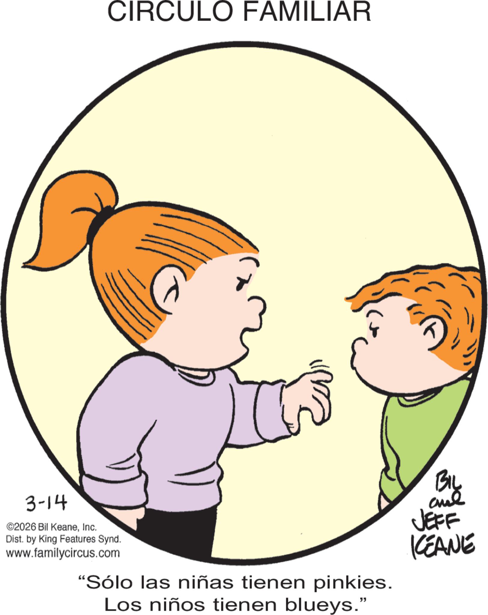 Pleased OCR: 3-14 ©2026 Bil KeaneInc. CIRCULO FAMILIAR Dist. by King Features Synd. www.familycircus.com "Sólo las niñas tienen pinkies. Los niños tienen blueys." BIL JEFF KEANE 3-14 © 2026 Bil KeaneInc. CIRCULO FAMILIAR Dist . by King Features Synd . www.familycircus.com " Sólo las niñas tienen pinkies . Los niños tienen blueys . " BIL JEFF KEANE
