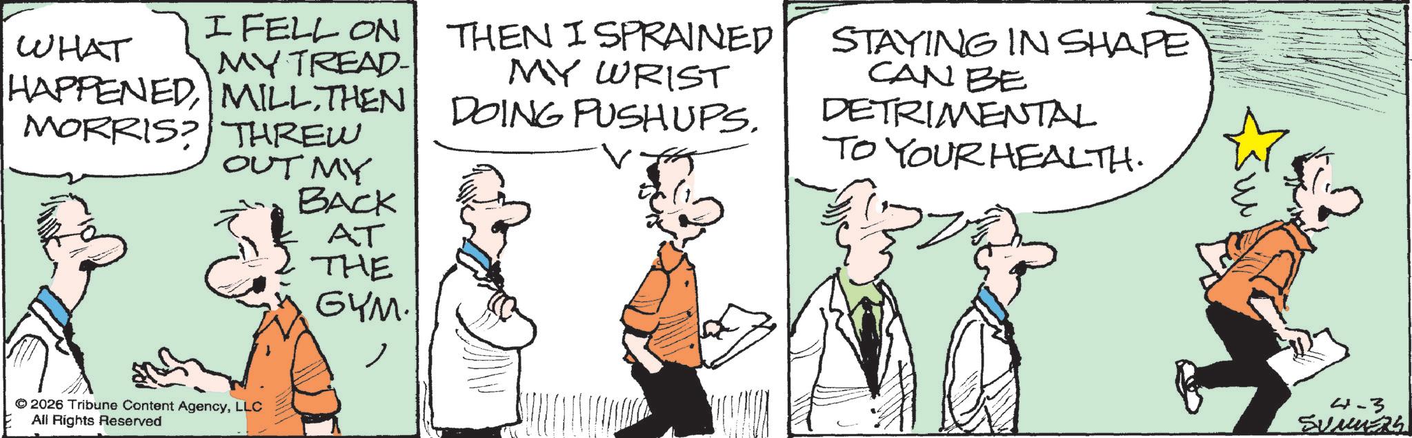 Comics OCR: I FELL ON MY TREAD- WHAT HAPPENEDTHEN MORRIS? THREW OUT MY BACK THEN I SPRAINED MY WRIST DOING PUSHUPS. STAYING IN SHAPE CAN BE DETRIMENTAL TO YOUR HEALTH. © 2026 Tribune Content AgencyLLC All Rights Reserved AT THE GYM. 4-3 SUMMERS I FELL ON MY TREAD- WHAT HAPPENEDTHEN MORRIS ? THREW OUT MY BACK THEN I SPRAINED MY WRIST DOING PUSHUPS . STAYING IN SHAPE CAN BE DETRIMENTAL TO YOUR HEALTH . © 2026 Tribune Content AgencyLLC All Rights Reserved AT THE GYM . 4-3 SUMMERS
