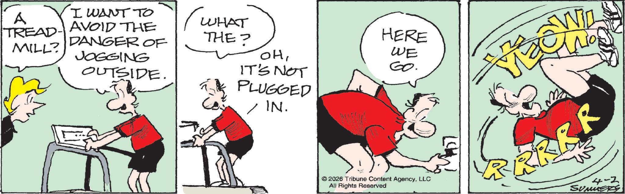 Animated cartoon OCR: A I WANT TO TREAD- AVOID THE DANGER OF MILL? JOGGING OUTSIDE. (WHAT HERE THE? WE ??GO. IT'S NOT PLUGGED IN. © 2026 Tribune Content AgencyLLC All Rights Reserved WiD 4-2 SUMMERS A I WANT TO TREAD- AVOID THE DANGER OF MILL ? JOGGING OUTSIDE . ( WHAT HERE THE ? WE ??GO . IT'S NOT PLUGGED IN . © 2026 Tribune Content AgencyLLC All Rights Reserved WiD 4-2 SUMMERS