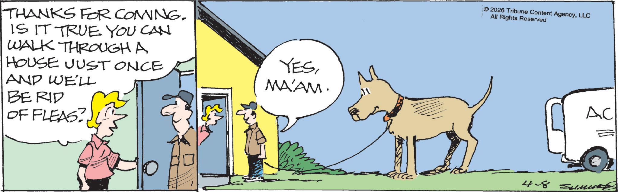 Canidae OCR: THANKS FOR COMING. IS IT TRUE YOU CAN WALK THROUGH A HOUSE JUST ONCE AND WE'LL BERID OF FLEAS? YESMA'AM. 2026 Tribune Content AgencyLLC All Rights Reserved AC 4-8 ???? THANKS FOR COMING . IS IT TRUE YOU CAN WALK THROUGH A HOUSE JUST ONCE AND WE'LL BERID OF FLEAS ? YESMA'AM . 2026 Tribune Content AgencyLLC All Rights Reserved AC 4-8 ????