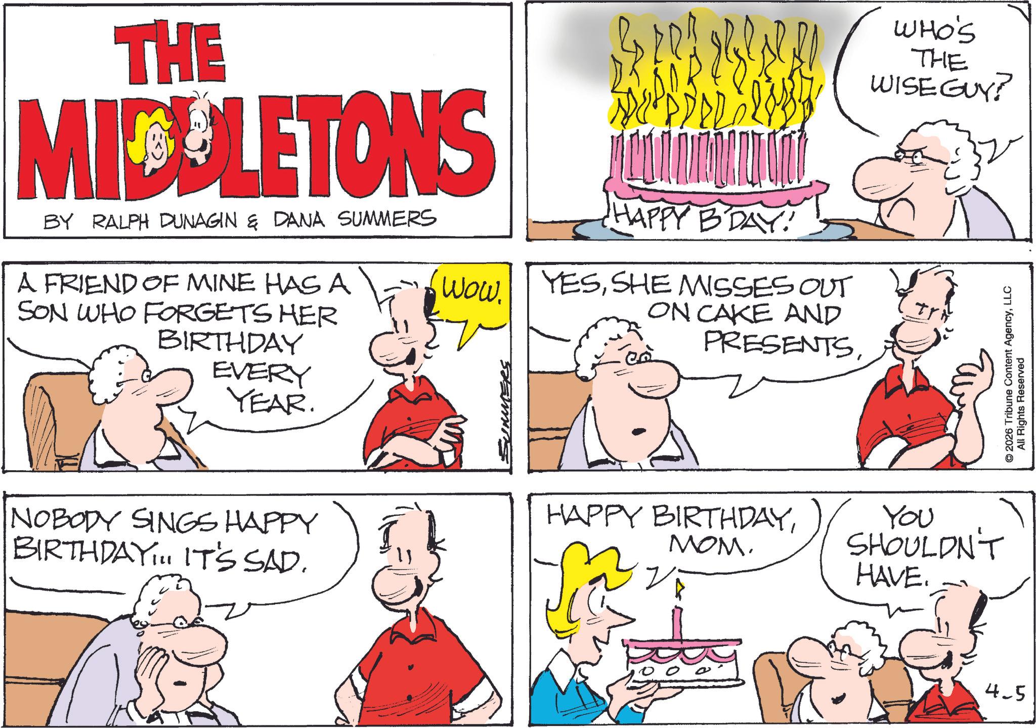 Comic book OCR: THE MIDELETONS BY RALPH DUNAGIN & DANA SUMMERS A FRIEND OF MINE HAS A SON WHO FORGETS HER BIRTHDAY EVERY YEAR. HAPPY BDAY! 6 WOW. YESSHE MISSES OUT SUMMERS ON CAKE AND PRESENTSNOBODY SINGS HAPPY BIRTHDAY... IT'S SAD. WHO'S THE WISE GUY? Tr HAPPY BIRTHDAYMOM. You SHOULDN'T HAVE. 4-5 © 2026 Tribune Content AgencyLLC All Rights Reserved THE MIDELETONS BY RALPH DUNAGIN & DANA SUMMERS A FRIEND OF MINE HAS A SON WHO FORGETS HER BIRTHDAY EVERY YEAR . HAPPY BDAY ! 6 WOW . YESSHE MISSES OUT SUMMERS ON CAKE AND PRESENTSNOBODY SINGS HAPPY BIRTHDAY ... IT'S SAD . WHO'S THE WISE GUY ? Tr HAPPY BIRTHDAYMOM . You SHOULDN'T HAVE . 4-5 © 2026 Tribune Content AgencyLLC All Rights Reserved