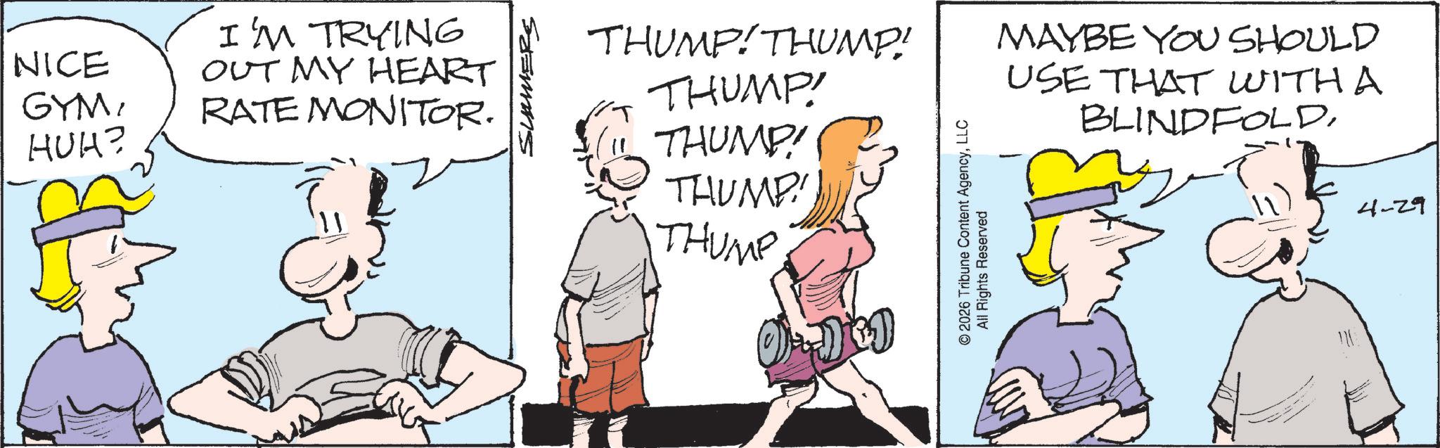 Graphics OCR: NICE GYMHUH? I'M TRYING OUT MY HEART RATE MONITOR. SUMERS THUMP!THUMP! THUMP! THUMP! THUMP! THUMP ©2026 Tribune Content AgencyLLC All Rights Reserved MAYBE YOU SHOULD USE THAT WITH A BLINDFOLD4-29 NICE GYMHUH ? I'M TRYING OUT MY HEART RATE MONITOR . SUMERS THUMP ! THUMP ! THUMP ! THUMP ! THUMP ! THUMP © 2026 Tribune Content AgencyLLC All Rights Reserved MAYBE YOU SHOULD USE THAT WITH A BLINDFOLD