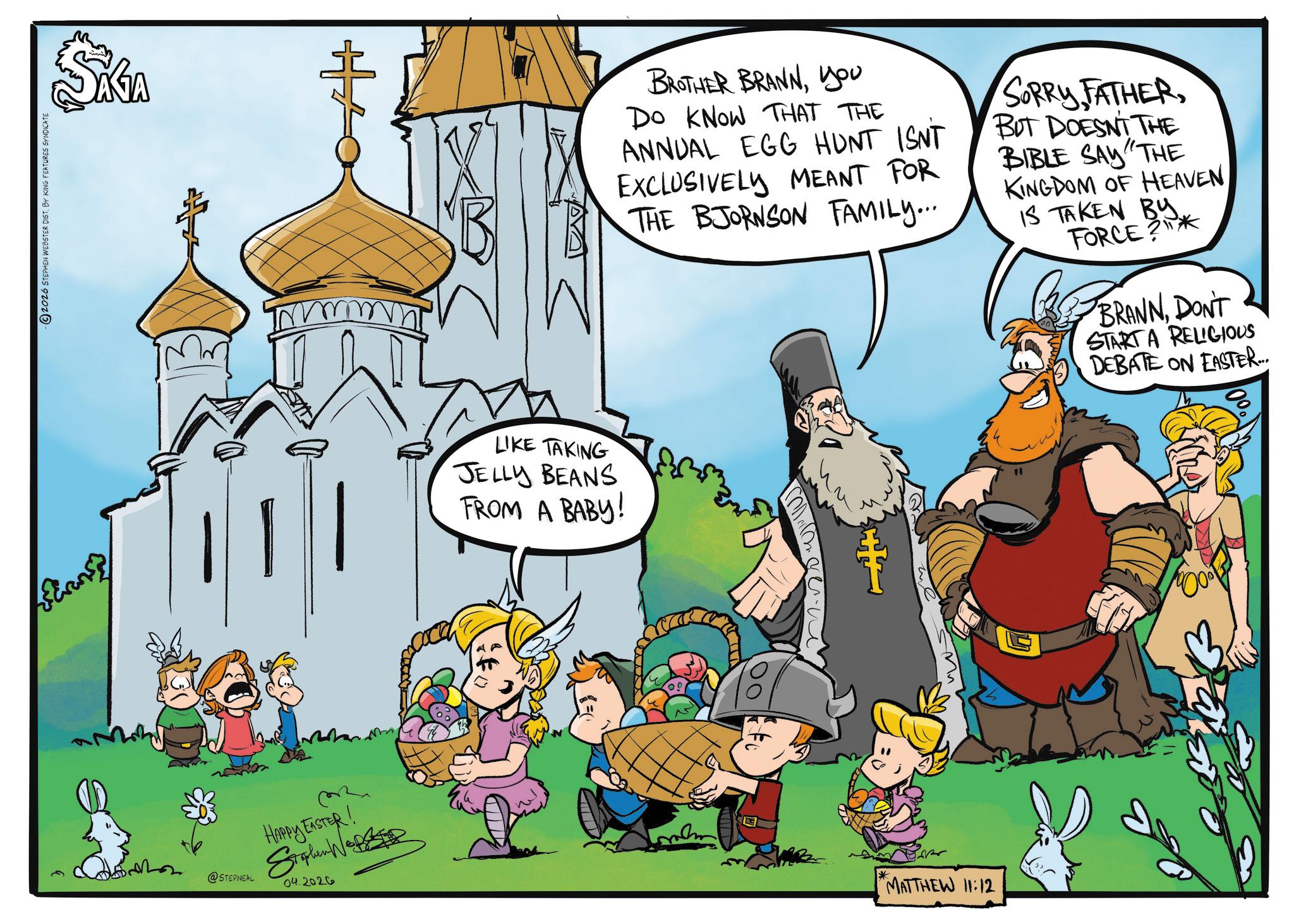 Vikings OCR: 2026 STEPHEN WEBSTER DIST. BY KING FEATURES SYNDICATE Ecrans @STEPNEAL HAPPY EASTER! Siglen Wo 04.2026 + 1010 LIKE TAKING JELLY BEANS FROM A BABY! BROTHER BRANNyou DO KNOW THAT THE ANNUAL EGG HUNT ISNT EXCLUSIVELY MEANT FOR THE BJORNSON FAMILY... SORRY FATHERBUT DOESNT THE BIBLE SAY "THE KINGDOM OF HEAVEN IS TAKEN BY. FORCE BRANNDON'T START A RELIGIOUS DEBATE ON EASTER.. me MATTHEW 11:12 2026 STEPHEN WEBSTER DIST . BY KING FEATURES SYNDICATE Ecrans @STEPNEAL HAPPY EASTER ! Siglen Wo 04.2026 + 1010 LIKE TAKING JELLY BEANS FROM A BABY ! BROTHER BRANNyou DO KNOW THAT THE ANNUAL EGG HUNT ISNT EXCLUSIVELY MEANT FOR THE BJORNSON FAMILY ... SORRY FATHERBUT DOESNT THE BIBLE SAY " THE KINGDOM OF HEAVEN IS TAKEN BY . FORCE BRANNDON'T START A RELIGIOUS DEBATE ON EASTER .. me MATTHEW 11:12