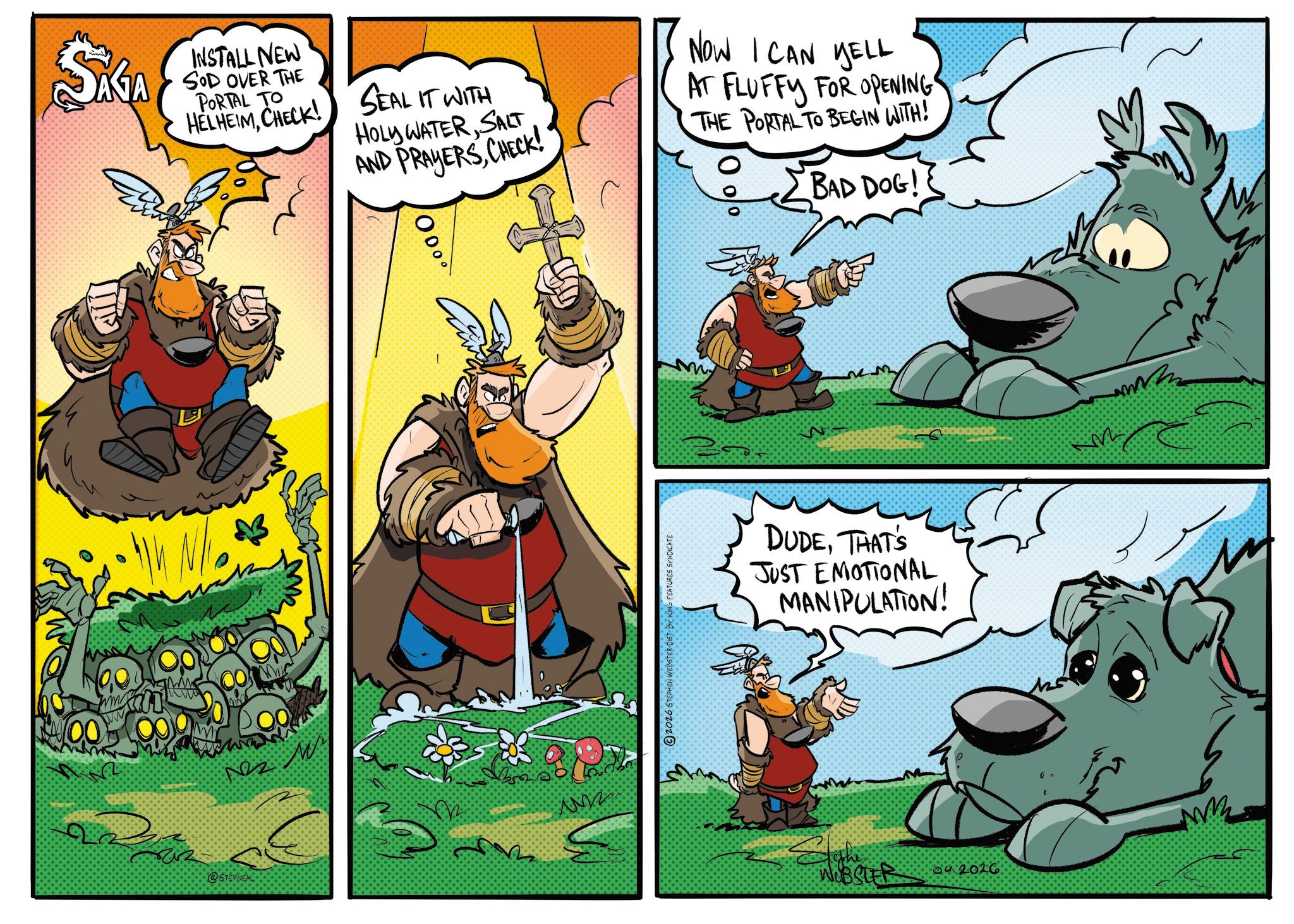 Fictional character OCR: SAGA INSTALL NEW SOD OVER THE PORTAL TO HELHEIMCHECK! SEAL IT WITH HOLY WATERSALT AND PRAYERSCHECK! NOW I CAN YELL AT FLUFFY FOR OPENING THE PORTAL TO BEGIN WITH! BAD DOG! N/ 00 www 000 @STEPINE mm 2026 STEPHEN WEBSTER DIST BY KING FEATURES SYNDICATE m M DUDETHAT'S JUST EMOTIONAL MANIPULATION! M to the WEBSTER 04.2026 MR SAGA INSTALL NEW SOD OVER THE PORTAL TO HELHEIMCHECK ! SEAL IT WITH HOLY WATERSALT AND PRAYERSCHECK ! NOW I CAN YELL AT FLUFFY FOR OPENING THE PORTAL TO BEGIN WITH ! BAD DOG ! N / 00 www 000 @STEPINE mm 2026 STEPHEN WEBSTER DIST BY KING FEATURES SYNDICATE m M DUDETHAT'S JUST EMOTIONAL MANIPULATION ! M to the WEBSTER 04.2026 MR