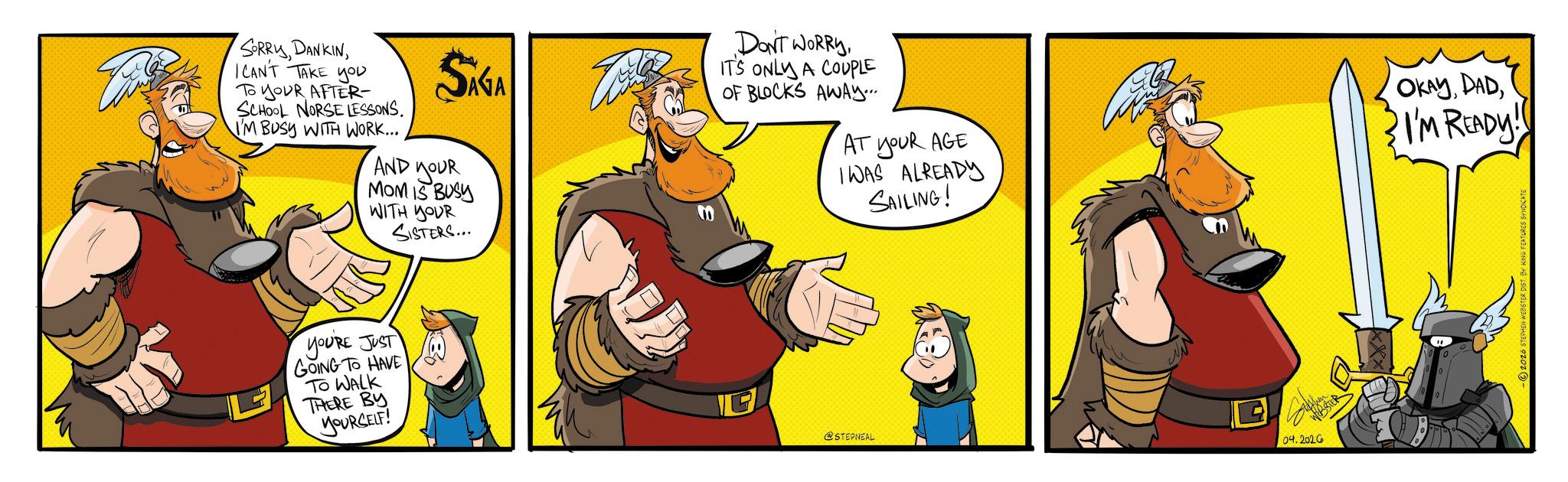 Comic book OCR: SORRYI CAN'T TAKE you To YOUR AFTER- SCHOOL NORSE LESSONS. I'M BUSY WITH WORK... SAGA AND YOUR MOM IS BUSY WITH YOUR SISTERS... DON'T WORRYIT'S ONLY A COUPLE OF BLOCKS AWAY.... AT YOUR AGE I WAS ALREADY SAILING! YOU'RE JUST GOING TO HAVE TO WALK THERE BY YOURSELF! G @STEPNEAL WEBSTER 04.202G OKAYI'M READY!! -?2026 STEPHEN WEBSTER DIST. BY KING FEATURES SYNDI SORRYI CAN'T TAKE you To YOUR AFTER- SCHOOL NORSE LESSONS . I'M BUSY WITH WORK ... SAGA AND YOUR MOM IS BUSY WITH YOUR SISTERS ... DON'T WORRYIT'S ONLY A COUPLE OF BLOCKS AWAY .... AT YOUR AGE I WAS ALREADY SAILING ! YOU'RE JUST GOING TO HAVE TO WALK THERE BY YOURSELF ! G @STEPNEAL WEBSTER 04.202G OKAYI'M READY !! -?2026 STEPHEN WEBSTER DIST . BY KING FEATURES SYNDI