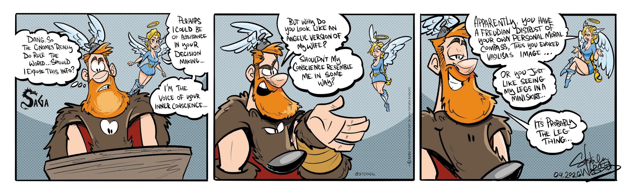 Graphics OCR: D?NG So THE GNOMES REALLY Do RULE THE WORLD... SHOULD 1 ExposE THIS INFO?SAGA PERHAPS I COULD BE OF ASSISTANCE IN YOUR DECISION MAKING... I'M THE VOICE OF YOUR INNER CONSCIENCE... BUT WHY DO you Look LIKE AN ANGELIC VERSION OF My WIFE? SHOULDN'T My CONSCIENCE RESEMBLE ME IN SOME WAY? @STEPNEAL 2026 STEPHEN WEBSTER DIST BY FEATURES SYNDICATE APPARENTLYYOU HAVE A FREUDIAN DISTRUST OF YOUR OWN PERSONAL MORAL COMPASSTHUS YOU EVOKED VASILISAS IMAGE OR you Just LIKE SEEING MY LEGS IN A MINISKIRT... IT'S Phanzy THE LEG THING... 04.2026 WEBS D?NG So THE GNOMES REALLY Do RULE THE WORLD ... SHOULD 1 ExposE THIS INFO ?SAGA PERHAPS I COULD BE OF ASSISTANCE IN YOUR DECISION MAKING ... I'M THE VOICE OF YOUR INNER CONSCIENCE ... BUT WHY DO you Look LIKE AN ANGELIC VERSION OF My WIFE ? SHOULDN'T My CONSCIENCE RESEMBLE ME IN SOME WAY ? @STEPNEAL 2026 STEPHEN WEBSTER DIST BY FEATURES SYNDICATE APPARENTLYYOU HAVE A FREUDIAN DISTRUST OF YOUR OWN PERSONAL MORAL COMPASSTHUS YOU EVOKED VASILISAS IMAGE OR you Just LIKE SEEING MY LEGS IN A MINISKIRT ... IT'S Phanzy THE LEG THING ... 04.2026 WEBS
