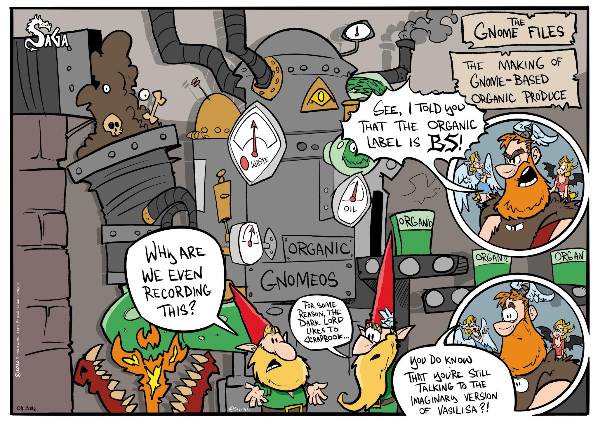 Comic book OCR: 2026 STEPHEN WEBSTER DIST. BY KING FEATURES SYNDICATE 04.2026 SAGA 0 8 0 WASTE 9 SEEI TOLD YOU THE GNOME FILES THE MAKING OF GNOME-BASED ORGANIC PRODUCE THAT THE ORGANIC LABEL IS BS! OIL ORGANIC ORGANIC ORGAN WHY ARE WE EVEN RECORDING THIS? ORGANIC GNOMEOS FOR SOME REASONTHE DARK LORD LIKES TO SCRAPBOOK... @STEPNEAL You Do KNOW THAT YOURE STILL TALKING TO THE IMAGINARY VERSION OF VASILISA?! 2026 STEPHEN WEBSTER DIST . BY KING FEATURES SYNDICATE 04.2026 SAGA 0 8 0 WASTE 9 SEEI TOLD YOU THE GNOME FILES THE MAKING OF GNOME - BASED ORGANIC PRODUCE THAT THE ORGANIC LABEL IS BS ! OIL ORGANIC ORGANIC ORGAN WHY ARE WE EVEN RECORDING THIS ? ORGANIC GNOMEOS FOR SOME REASONTHE DARK LORD LIKES TO SCRAPBOOK ... @STEPNEAL You Do KNOW THAT YOURE STILL TALKING TO THE IMAGINARY VERSION OF VASILISA ?!