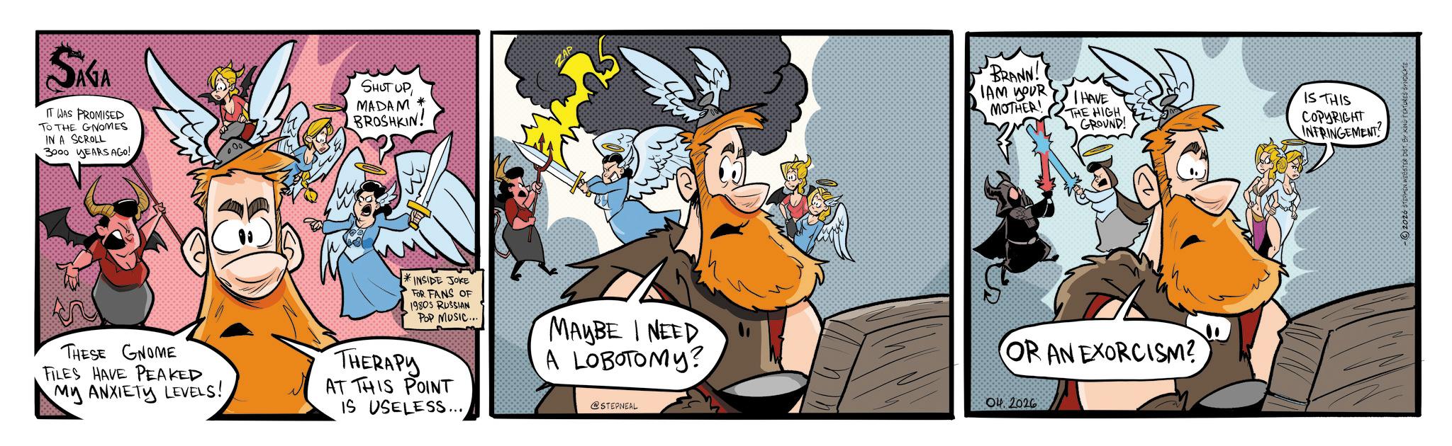 Publication OCR: SAGA IT WAS PROMISED TO THE GNOMES IN A SCROLL 3000 YEARS AGO! SHUT UP MADAM BROSHKIN! ZAP THESE GNOME FILES HAVE PEAKED My ANXIETY LEVELS! *INSIDE JOKE FOR FANS OF 1980S RUSSIAN POP MUSIC... THERAPY AT THIS POINT IS USELESS... MAYBE I NEED A LOBOTOMY? @STEPNEAL BRANN! IAM PUR MOTHER! I HAVE THE HIGH IS THIS GROUND COPYRIGHT INTRINGEMENT OR AN EXORCISM? 04. 2026 2026 STEPHEN WEBSTER DIST. BY KING FEATURES SYNDICATE SAGA IT WAS PROMISED TO THE GNOMES IN A SCROLL 3000 YEARS AGO ! SHUT UP MADAM BROSHKIN ! ZAP THESE GNOME FILES HAVE PEAKED My ANXIETY LEVELS ! * INSIDE JOKE FOR FANS OF 1980S RUSSIAN POP MUSIC ... THERAPY AT THIS POINT IS USELESS ... MAYBE I NEED A LOBOTOMY ? @STEPNEAL BRANN ! IAM PUR MOTHER ! I HAVE THE HIGH IS THIS GROUND COPYRIGHT INTRINGEMENT OR AN EXORCISM ? 04. 2026 2026 STEPHEN WEBSTER DIST . BY KING FEATURES SYNDICATE